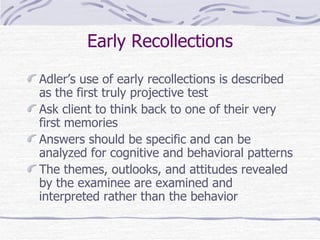 Early Recollections Adler’s use of early recollections is described as the first truly projective test Ask client to think back to one of their very first memories Answers should be specific and can be analyzed for cognitive and behavioral patterns The themes, outlooks, and attitudes revealed by the examinee are examined and interpreted rather than the behavior 