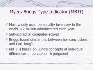 Myers-Briggs Type Indicator (MBTI) Most widely used personality inventory in the world, >2 million administered each year Self-scored or computer-scored  Briggs found similarities between her conclusions and Carl Jung’s  MBTI is based on Jung’s concepts of individual differences in perception & judgment 