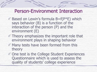 Person-Environment Interaction Based on Lewin’s formula B=f(P*E) which says behavior (B) is a function of the interaction of the person (P) and the environment (E) Theory emphasizes the important role that environment plays in shaping behavior Many tests have been formed from this theory One test is the College Student Experiences Questionnaire which is used to assess the quality of students’ college experience 