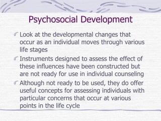 Psychosocial Development Look at the developmental changes that occur as an individual moves through various life stages Instruments designed to assess the effect of these influences have been constructed but are not ready for use in individual counseling Although not ready to be used, they do offer useful concepts for assessing individuals with particular concerns that occur at various points in the life cycle 