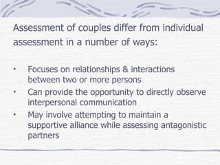 Assessment of couples differ from individual assessment in a number of ways:  Focuses on relationships & interactions between two or more persons  Can provide the opportunity to directly observe interpersonal communication  May involve attempting to maintain a supportive alliance while assessing antagonistic partners 