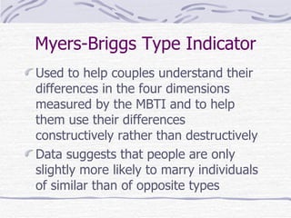 Myers-Briggs Type Indicator Used to help couples understand their differences in the four dimensions measured by the MBTI and to help them use their differences constructively rather than destructively Data suggests that people are only slightly more likely to marry individuals of similar than of opposite types 