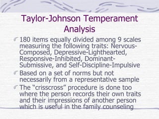 Taylor-Johnson Temperament Analysis 180 items equally divided among 9 scales measuring the following traits: Nervous-Composed, Depressive-Lighthearted, Responsive-Inhibited, Dominant-Submissive, and Self-Discipline-Impulsive Based on a set of norms but not necessarily from a representative sample The “crisscross” procedure is done too where the person records their own traits and their impressions of another person which is useful in the family counseling 
