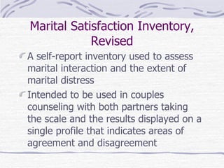 Marital Satisfaction Inventory, Revised A self-report inventory used to assess marital interaction and the extent of marital distress Intended to be used in couples counseling with both partners taking the scale and the results displayed on a single profile that indicates areas of agreement and disagreement  