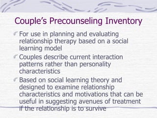 Couple’s Precounseling Inventory For use in planning and evaluating relationship therapy based on a social learning model Couples describe current interaction patterns rather than personality characteristics Based on social learning theory and designed to examine relationship characteristics and motivations that can be useful in suggesting avenues of treatment if the relationship is to survive 
