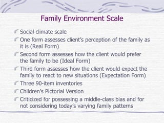 Family Environment Scale Social climate scale One form assesses client’s perception of the family as it is (Real Form) Second form assesses how the client would prefer the family to be (Ideal Form) Third form assesses how the client would expect the family to react to new situations (Expectation Form) Three 90-item inventories Children’s Pictorial Version Criticized for possessing a middle-class bias and for not considering today’s varying family patterns 