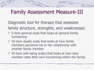 Family Assessment Measure-III Diagnostic tool for therapy that assesses  family structure, strengths, and weaknesses: 5-item general scale that looks at general family functioning 42-item dyadic scale that looks at how family members perceives his or her relationship with another family member 42-item self-rating scales that looks at how each member rates their own functioning within the family  