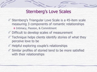 Sternberg’s Love Scales Sternberg’s Triangular Love Scale is a 45-item scale measuring 3 components of romantic relationships Intimacy, Passion, & Commitment Difficult to develop scales of measurement Technique helps clients identify stories of what they perceive love to be Helpful exploring couple’s relationships Similar profiles of storied tend to be more satisfied with their relationships 