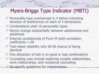 Myers-Briggs Type Indicator (MBTI) Personality type summarized in 4 letters indicating direction of preferences on each of 4 dimensions Combinations yield 16 personality types Norms change substantially between adolescence and adulthood Internal consistencies of Form M yield correlation coefficients >.90 Test-retest reliability only 50-50 chance of being identical One attraction of test is no good or bad combinations Counseling uses include exploring couples relationships, work relationships, and vocational counseling No specific guidelines for interpretation 