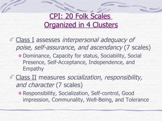 CPI: 20 Folk Scales  Organized in 4 Clusters Class I  assesses  interpersonal adequacy of poise, self-assurance, and ascendancy  (7 scales) Dominance, Capacity for status, Sociability, Social Presence, Self-Acceptance, Independence, and Empathy Class II  measures  socialization, responsibility, and character  (7 scales) Responsibility, Socialization, Self-control, Good impression, Communality, Well-Being, and Tolerance  