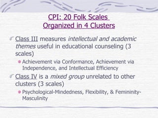 CPI: 20 Folk Scales  Organized in 4 Clusters Class III  measures  intellectual and academic themes  useful in educational counseling (3 scales) Achievement via Conformance, Achievement via Independence, and Intellectual Efficiency Class IV  is a  mixed group  unrelated to other clusters (3 scales) Psychological-Mindedness, Flexibility, & Femininity-Masculinity  