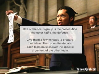 Half of the focus group is the prosecution,
the other half is the defense.
Give them a few minutes to prepare
their ideas. Then open the debate:
each team must answer the specific
argument of the other team.
YesYouQual.com
 