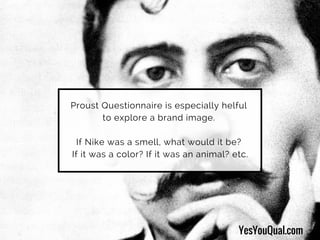 Proust Questionnaire is especially helful
to explore a brand image.
If Nike was a smell, what would it be?
If it was a color? If it was an animal? etc.
YesYouQual.com
 