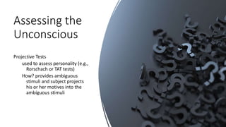 Assessing the
Unconscious
Projective Tests
used to assess personality (e.g.,
Rorschach or TAT tests)
How? provides ambiguous
stimuli and subject projects
his or her motives into the
ambiguous stimuli
 