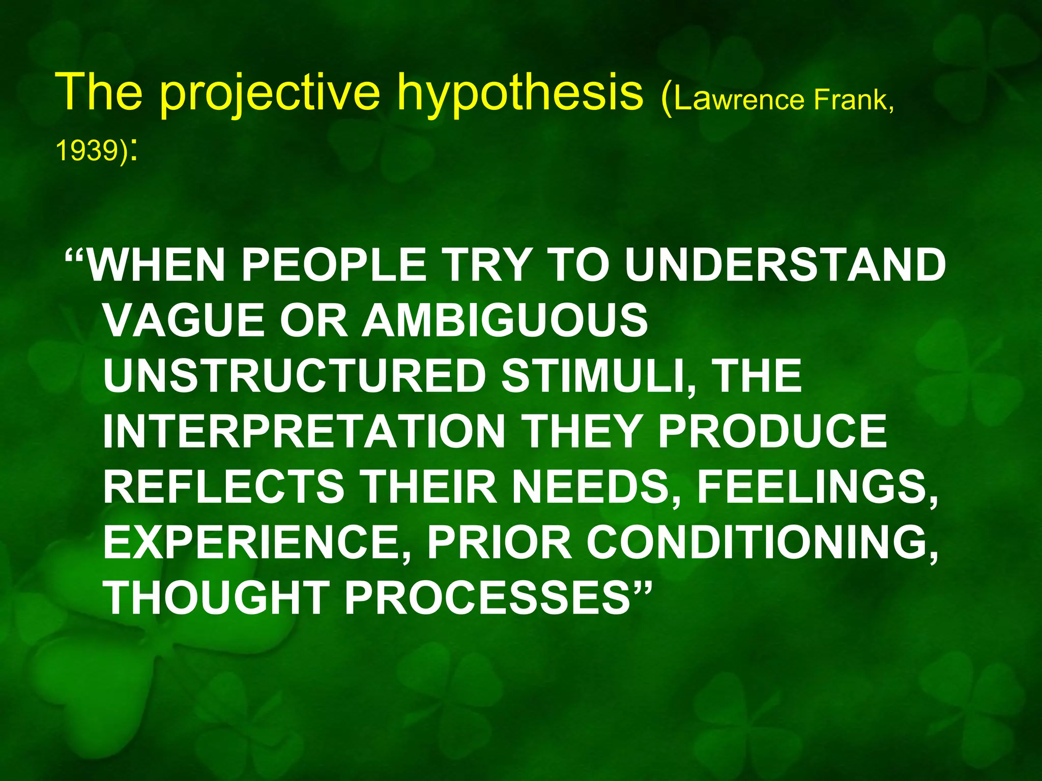 The projective hypothesis (Lawrence Frank,
1939):

“WHEN PEOPLE TRY TO UNDERSTAND
VAGUE OR AMBIGUOUS
UNSTRUCTURED STIMULI, THE
INTERPRETATION THEY PRODUCE
REFLECTS THEIR NEEDS, FEELINGS,
EXPERIENCE, PRIOR CONDITIONING,
THOUGHT PROCESSES”

 