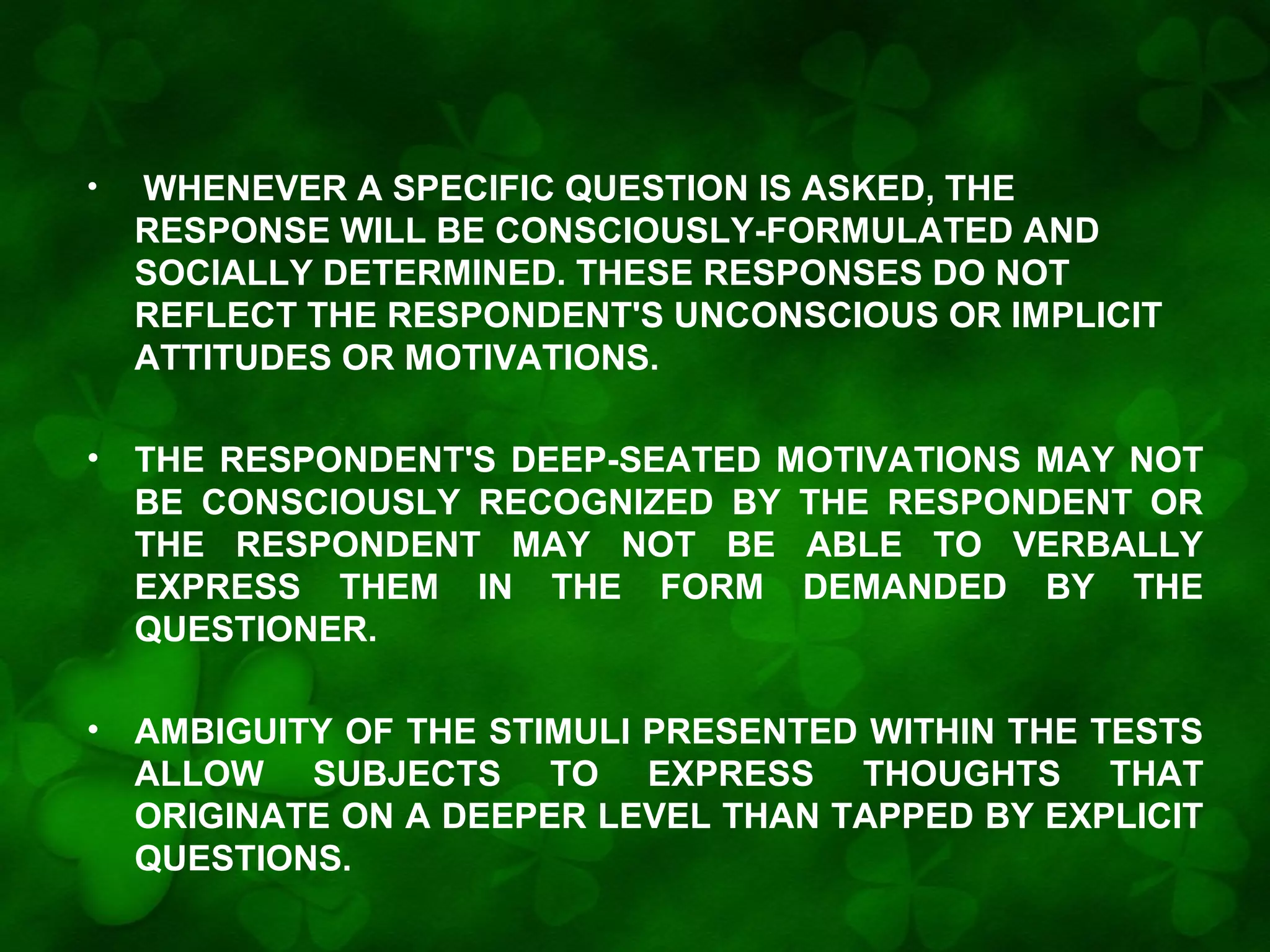 •

WHENEVER A SPECIFIC QUESTION IS ASKED, THE
RESPONSE WILL BE CONSCIOUSLY-FORMULATED AND
SOCIALLY DETERMINED. THESE RESPONSES DO NOT
REFLECT THE RESPONDENT'S UNCONSCIOUS OR IMPLICIT
ATTITUDES OR MOTIVATIONS.

•

THE RESPONDENT'S DEEP-SEATED MOTIVATIONS MAY NOT
BE CONSCIOUSLY RECOGNIZED BY THE RESPONDENT OR
THE RESPONDENT MAY NOT BE ABLE TO VERBALLY
EXPRESS THEM IN THE FORM DEMANDED BY THE
QUESTIONER.

•

AMBIGUITY OF THE STIMULI PRESENTED WITHIN THE TESTS
ALLOW SUBJECTS TO EXPRESS THOUGHTS THAT
ORIGINATE ON A DEEPER LEVEL THAN TAPPED BY EXPLICIT
QUESTIONS.

 