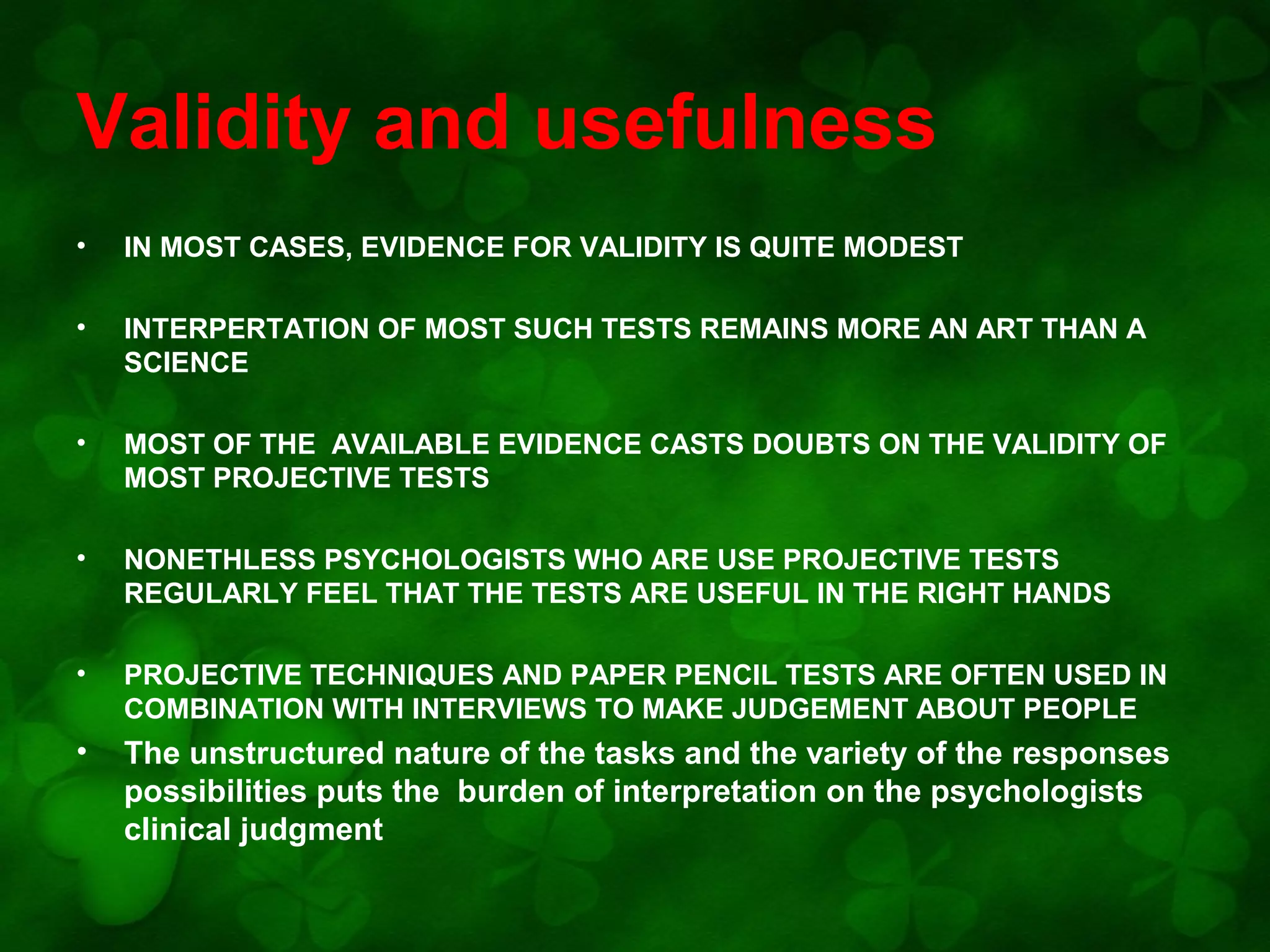 Validity and usefulness
•

IN MOST CASES, EVIDENCE FOR VALIDITY IS QUITE MODEST

•

INTERPERTATION OF MOST SUCH TESTS REMAINS MORE AN ART THAN A
SCIENCE

•

MOST OF THE AVAILABLE EVIDENCE CASTS DOUBTS ON THE VALIDITY OF
MOST PROJECTIVE TESTS

•

NONETHLESS PSYCHOLOGISTS WHO ARE USE PROJECTIVE TESTS
REGULARLY FEEL THAT THE TESTS ARE USEFUL IN THE RIGHT HANDS

•

PROJECTIVE TECHNIQUES AND PAPER PENCIL TESTS ARE OFTEN USED IN
COMBINATION WITH INTERVIEWS TO MAKE JUDGEMENT ABOUT PEOPLE

•

The unstructured nature of the tasks and the variety of the responses
possibilities puts the burden of interpretation on the psychologists
clinical judgment

 