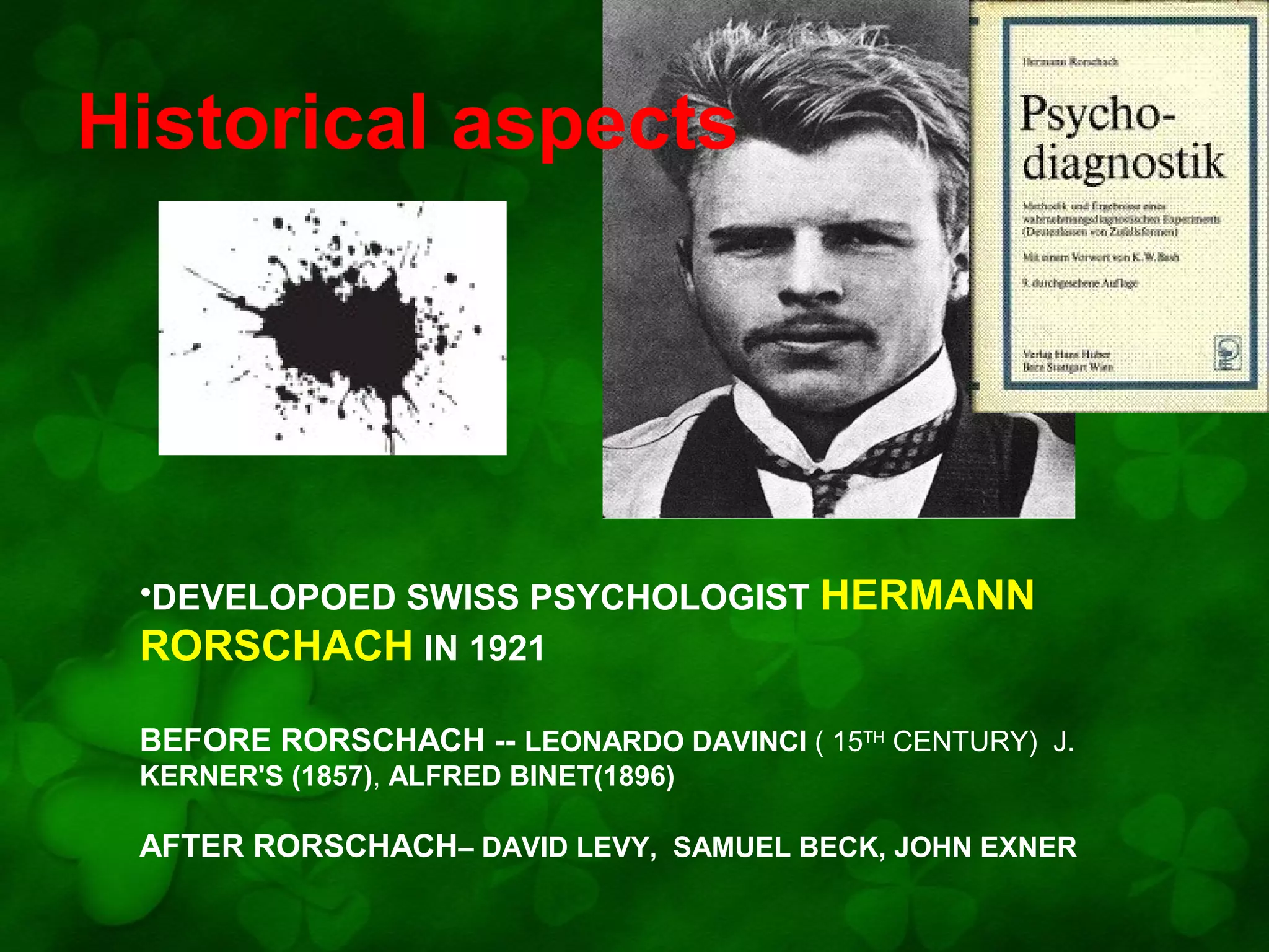 Historical aspects

•DEVELOPOED SWISS PSYCHOLOGIST HERMANN
RORSCHACH IN 1921
BEFORE RORSCHACH -- LEONARDO DAVINCI ( 15TH CENTURY) J.
KERNER'S (1857), ALFRED BINET(1896)

AFTER RORSCHACH– DAVID LEVY, SAMUEL BECK, JOHN EXNER

 