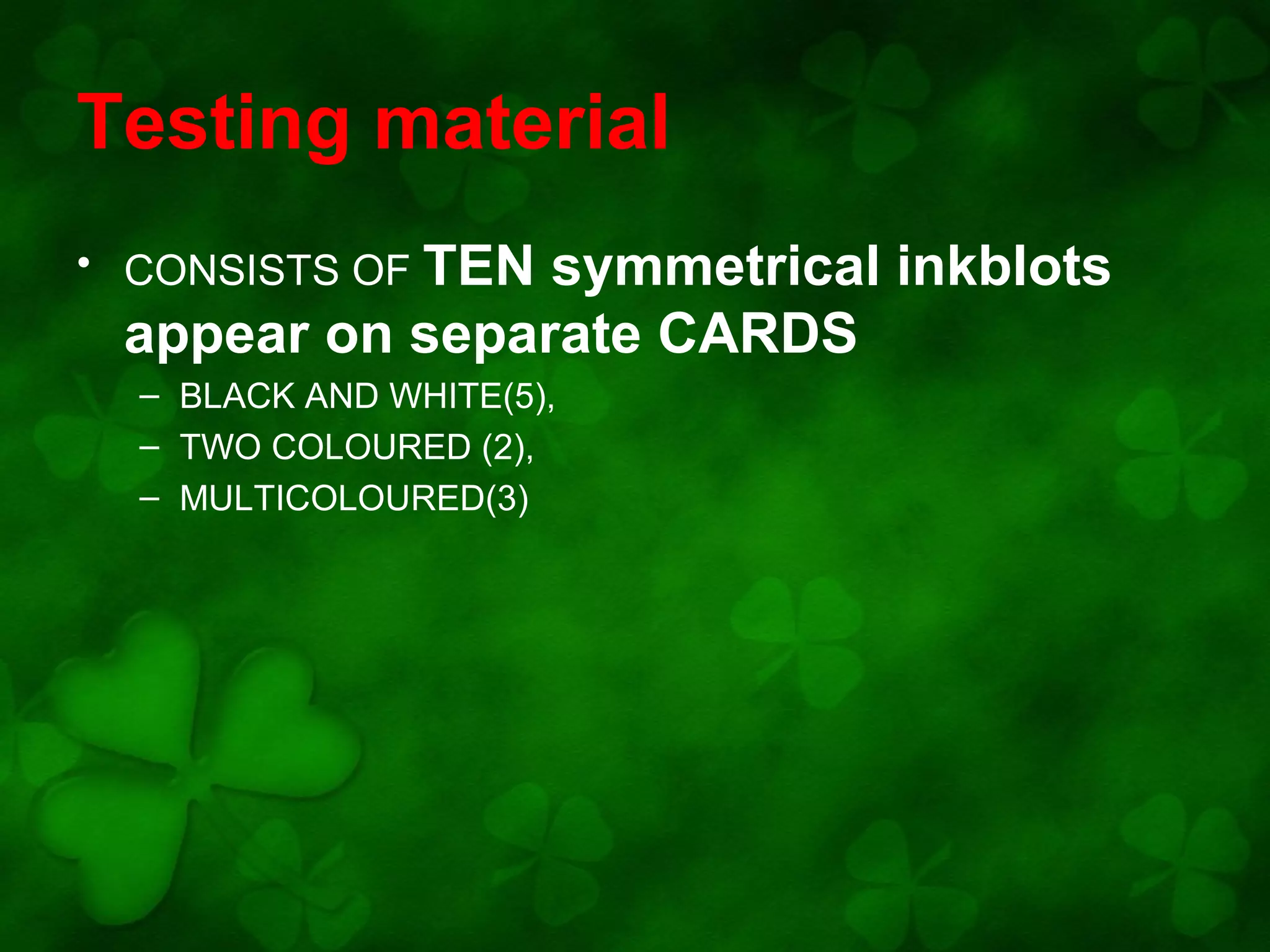 Testing material
• CONSISTS OF TEN

symmetrical inkblots
appear on separate CARDS
– BLACK AND WHITE(5),
– TWO COLOURED (2),
– MULTICOLOURED(3)

 