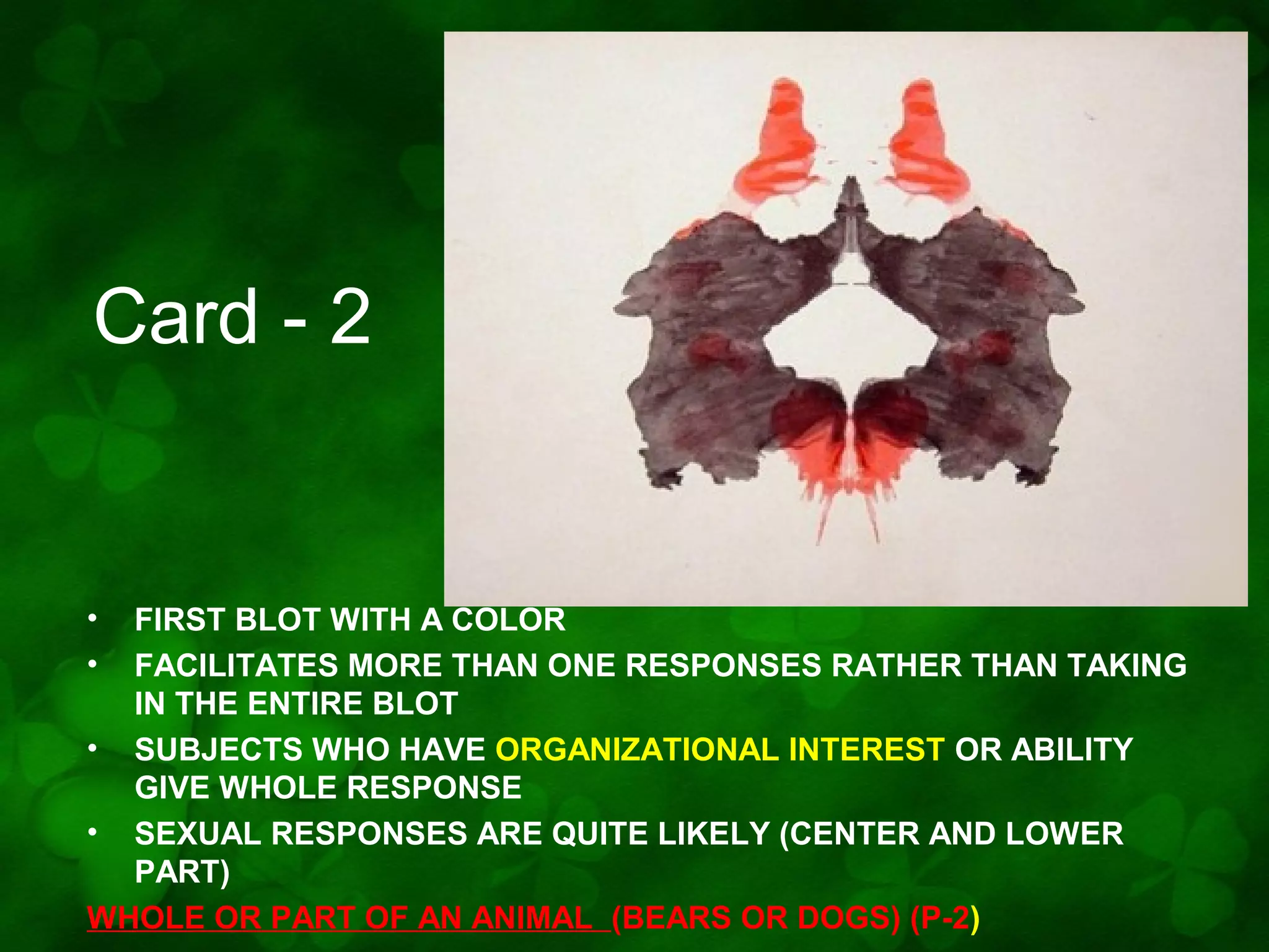 Card - 2

•
•

FIRST BLOT WITH A COLOR
FACILITATES MORE THAN ONE RESPONSES RATHER THAN TAKING
IN THE ENTIRE BLOT
• SUBJECTS WHO HAVE ORGANIZATIONAL INTEREST OR ABILITY
GIVE WHOLE RESPONSE
• SEXUAL RESPONSES ARE QUITE LIKELY (CENTER AND LOWER
PART)
WHOLE OR PART OF AN ANIMAL (BEARS OR DOGS) (P-2)

 
