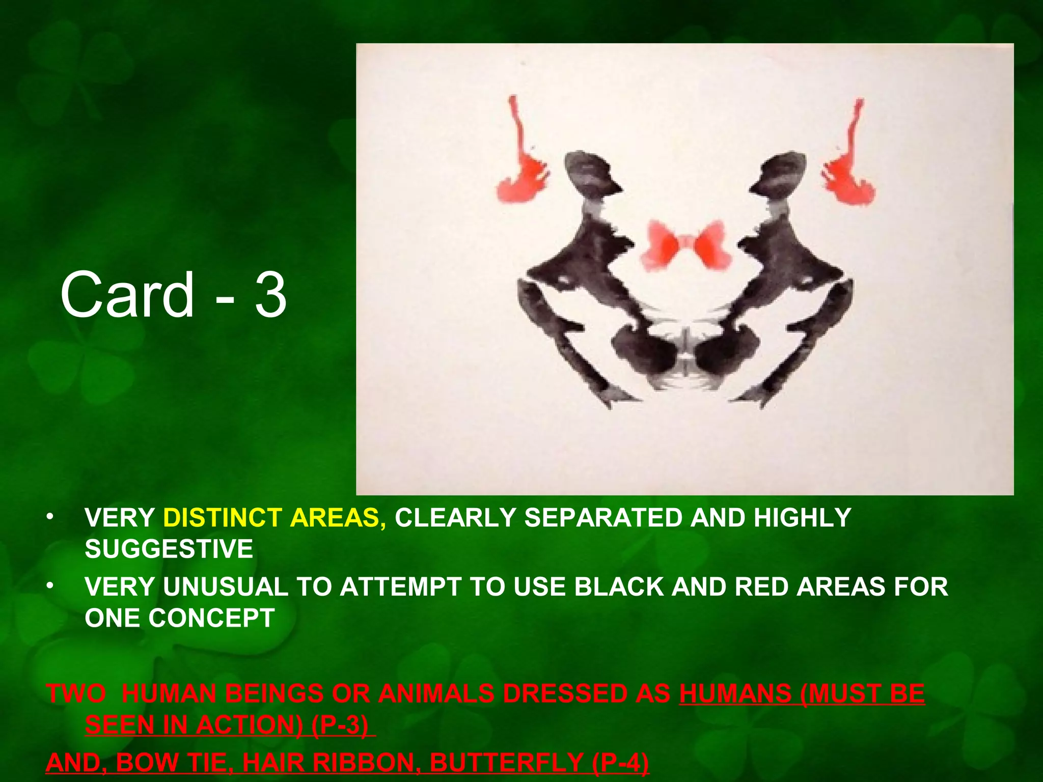 Card - 3

•
•

VERY DISTINCT AREAS, CLEARLY SEPARATED AND HIGHLY
SUGGESTIVE
VERY UNUSUAL TO ATTEMPT TO USE BLACK AND RED AREAS FOR
ONE CONCEPT

TWO HUMAN BEINGS OR ANIMALS DRESSED AS HUMANS (MUST BE
SEEN IN ACTION) (P-3)
AND, BOW TIE, HAIR RIBBON, BUTTERFLY (P-4)

 