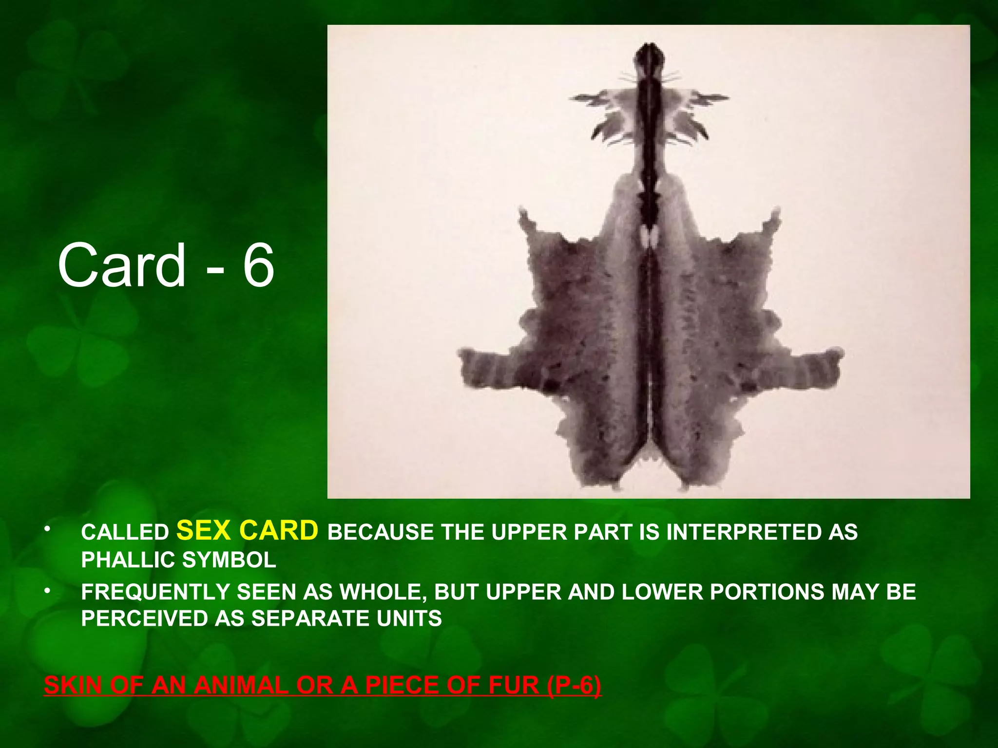 Card - 6

•
•

CALLED SEX CARD BECAUSE THE UPPER PART IS INTERPRETED AS
PHALLIC SYMBOL
FREQUENTLY SEEN AS WHOLE, BUT UPPER AND LOWER PORTIONS MAY BE
PERCEIVED AS SEPARATE UNITS

SKIN OF AN ANIMAL OR A PIECE OF FUR (P-6)

 