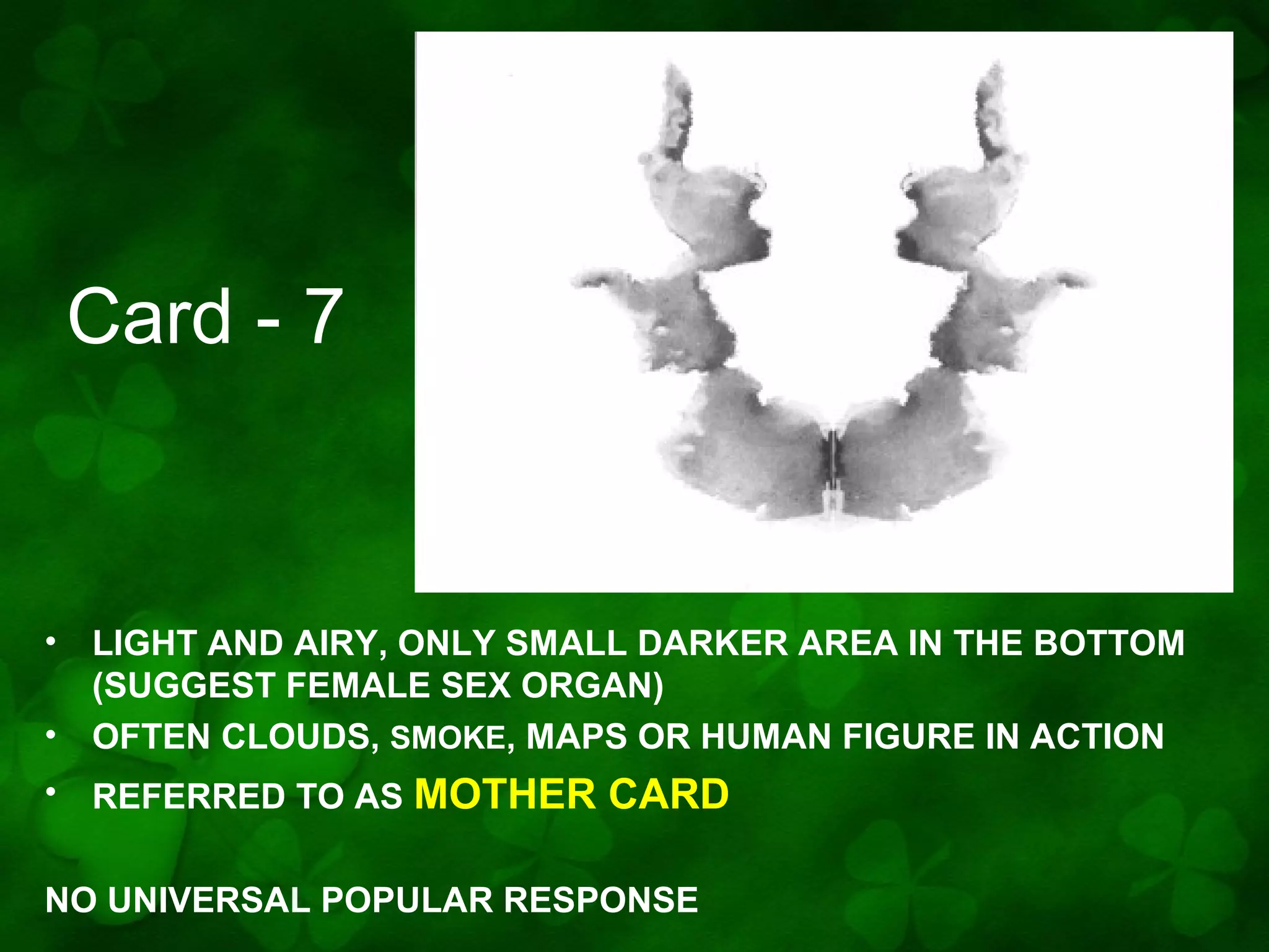 Card - 7

•
•

LIGHT AND AIRY, ONLY SMALL DARKER AREA IN THE BOTTOM
(SUGGEST FEMALE SEX ORGAN)
OFTEN CLOUDS, SMOKE, MAPS OR HUMAN FIGURE IN ACTION

•

REFERRED TO AS MOTHER

CARD

NO UNIVERSAL POPULAR RESPONSE

 