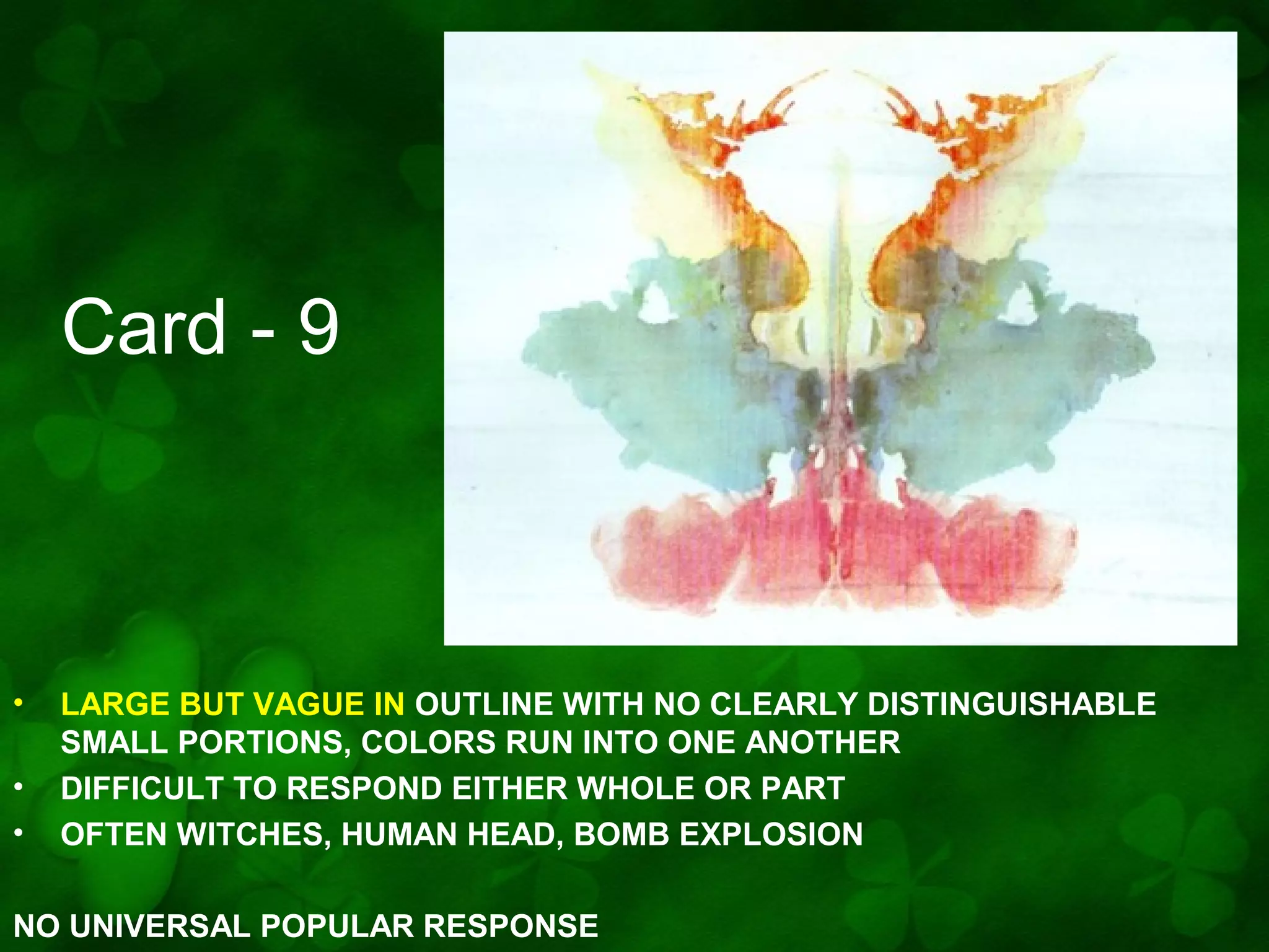 Card - 9

•
•
•

LARGE BUT VAGUE IN OUTLINE WITH NO CLEARLY DISTINGUISHABLE
SMALL PORTIONS, COLORS RUN INTO ONE ANOTHER
DIFFICULT TO RESPOND EITHER WHOLE OR PART
OFTEN WITCHES, HUMAN HEAD, BOMB EXPLOSION

NO UNIVERSAL POPULAR RESPONSE

 
