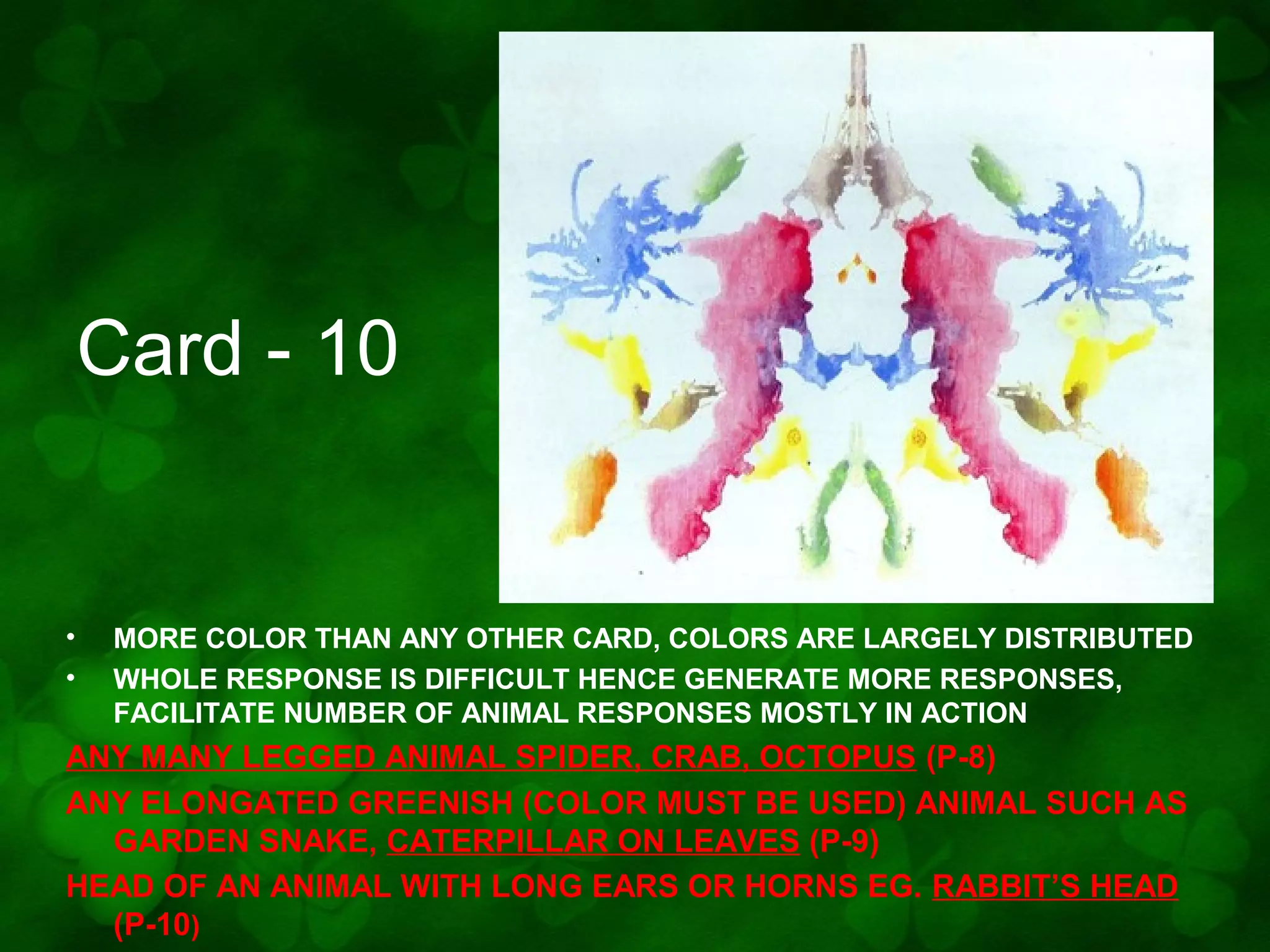Card - 10

•
•

MORE COLOR THAN ANY OTHER CARD, COLORS ARE LARGELY DISTRIBUTED
WHOLE RESPONSE IS DIFFICULT HENCE GENERATE MORE RESPONSES,
FACILITATE NUMBER OF ANIMAL RESPONSES MOSTLY IN ACTION

ANY MANY LEGGED ANIMAL SPIDER, CRAB, OCTOPUS (P-8)
ANY ELONGATED GREENISH (COLOR MUST BE USED) ANIMAL SUCH AS
GARDEN SNAKE, CATERPILLAR ON LEAVES (P-9)
HEAD OF AN ANIMAL WITH LONG EARS OR HORNS EG. RABBIT’S HEAD
(P-10)

 