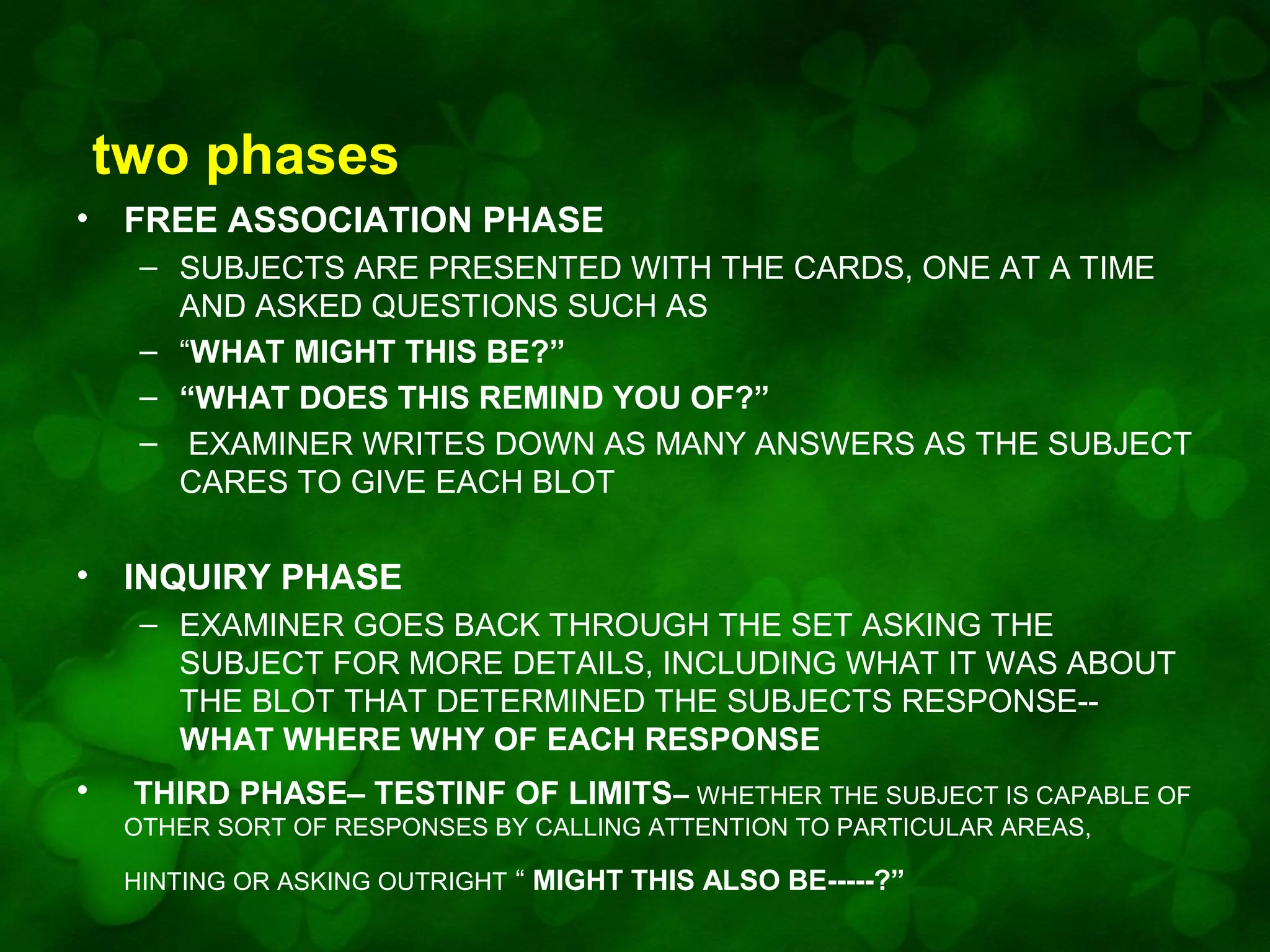 two phases
•

FREE ASSOCIATION PHASE
– SUBJECTS ARE PRESENTED WITH THE CARDS, ONE AT A TIME
AND ASKED QUESTIONS SUCH AS
– “WHAT MIGHT THIS BE?”
– “WHAT DOES THIS REMIND YOU OF?”
– EXAMINER WRITES DOWN AS MANY ANSWERS AS THE SUBJECT
CARES TO GIVE EACH BLOT

•

INQUIRY PHASE
– EXAMINER GOES BACK THROUGH THE SET ASKING THE
SUBJECT FOR MORE DETAILS, INCLUDING WHAT IT WAS ABOUT
THE BLOT THAT DETERMINED THE SUBJECTS RESPONSE-WHAT WHERE WHY OF EACH RESPONSE

•

THIRD PHASE– TESTINF OF LIMITS– WHETHER THE SUBJECT IS CAPABLE OF
OTHER SORT OF RESPONSES BY CALLING ATTENTION TO PARTICULAR AREAS,
HINTING OR ASKING OUTRIGHT “ MIGHT THIS ALSO BE-----?”

 
