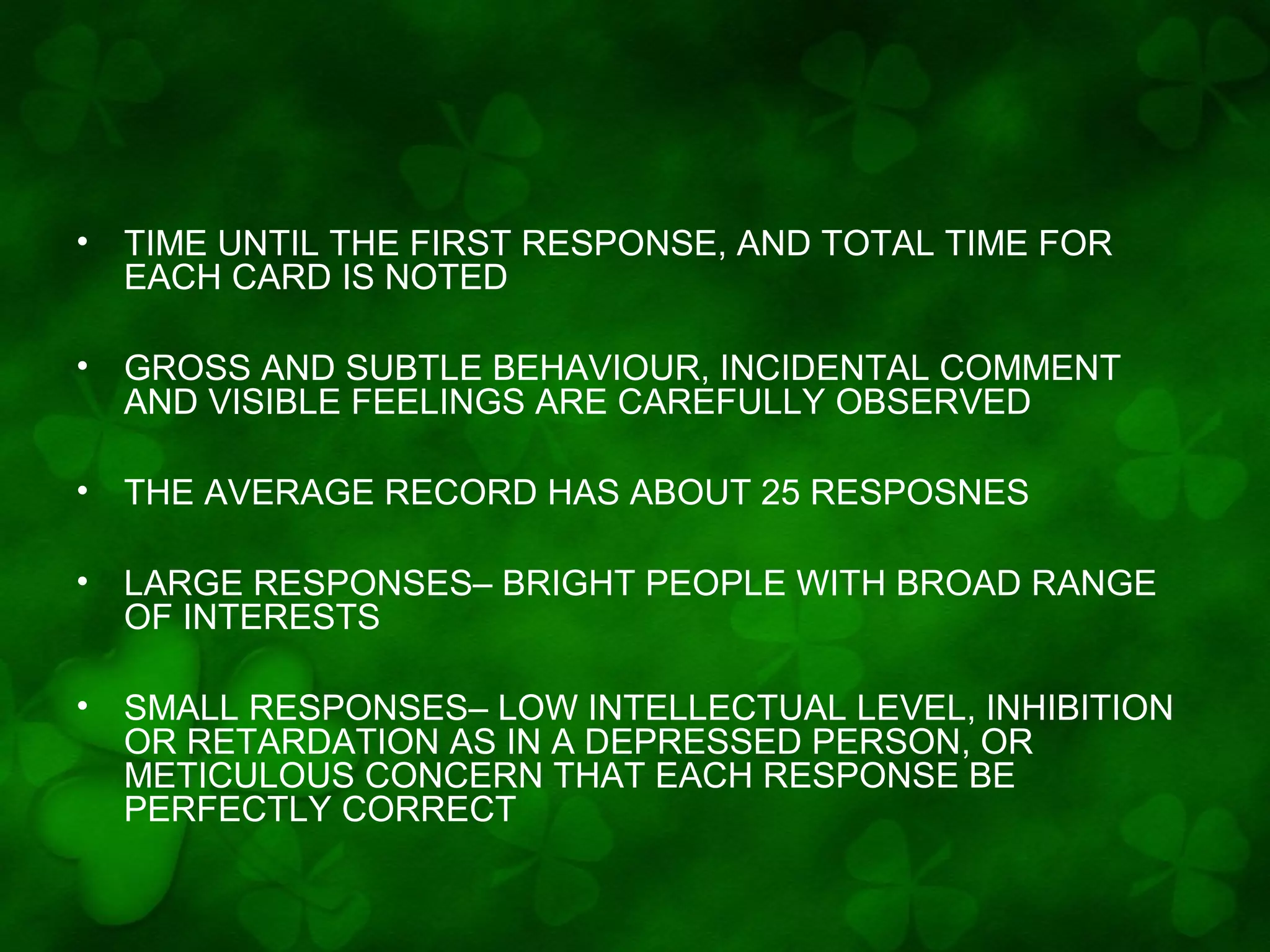 •

TIME UNTIL THE FIRST RESPONSE, AND TOTAL TIME FOR
EACH CARD IS NOTED

•

GROSS AND SUBTLE BEHAVIOUR, INCIDENTAL COMMENT
AND VISIBLE FEELINGS ARE CAREFULLY OBSERVED

•

THE AVERAGE RECORD HAS ABOUT 25 RESPOSNES

•

LARGE RESPONSES– BRIGHT PEOPLE WITH BROAD RANGE
OF INTERESTS

•

SMALL RESPONSES– LOW INTELLECTUAL LEVEL, INHIBITION
OR RETARDATION AS IN A DEPRESSED PERSON, OR
METICULOUS CONCERN THAT EACH RESPONSE BE
PERFECTLY CORRECT

 