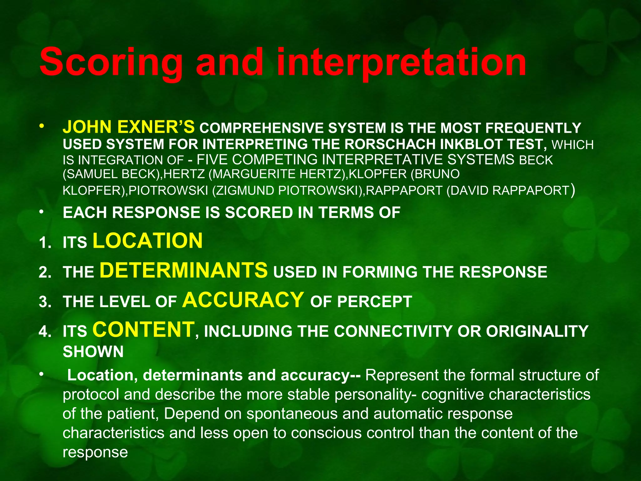 Scoring and interpretation
•

JOHN EXNER’S COMPREHENSIVE SYSTEM IS THE MOST FREQUENTLY

USED SYSTEM FOR INTERPRETING THE RORSCHACH INKBLOT TEST, WHICH
IS INTEGRATION OF - FIVE COMPETING INTERPRETATIVE SYSTEMS BECK
(SAMUEL BECK),HERTZ (MARGUERITE HERTZ),KLOPFER (BRUNO
KLOPFER),PIOTROWSKI (ZIGMUND PIOTROWSKI),RAPPAPORT (DAVID RAPPAPORT )

•

EACH RESPONSE IS SCORED IN TERMS OF

1. ITS LOCATION
2. THE DETERMINANTS USED IN FORMING THE RESPONSE
3. THE LEVEL OF ACCURACY OF PERCEPT
4. ITS CONTENT, INCLUDING THE CONNECTIVITY OR ORIGINALITY
SHOWN
• Location, determinants and accuracy-- Represent the formal structure of
protocol and describe the more stable personality- cognitive characteristics
of the patient, Depend on spontaneous and automatic response
characteristics and less open to conscious control than the content of the
response

 