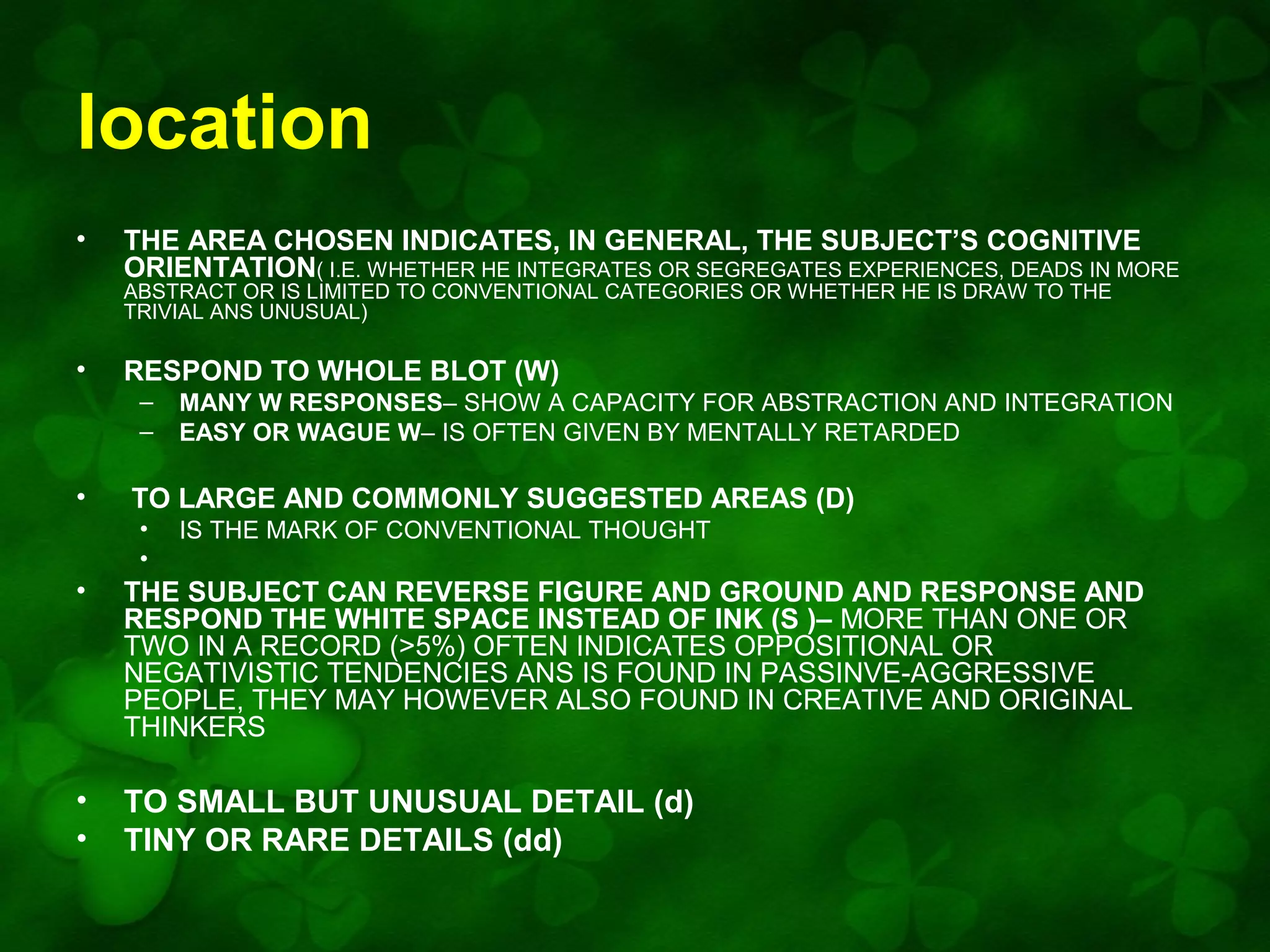 location
•

THE AREA CHOSEN INDICATES, IN GENERAL, THE SUBJECT’S COGNITIVE
ORIENTATION( I.E. WHETHER HE INTEGRATES OR SEGREGATES EXPERIENCES, DEADS IN MORE
ABSTRACT OR IS LIMITED TO CONVENTIONAL CATEGORIES OR WHETHER HE IS DRAW TO THE
TRIVIAL ANS UNUSUAL)

•

RESPOND TO WHOLE BLOT (W)
–
–

•

MANY W RESPONSES– SHOW A CAPACITY FOR ABSTRACTION AND INTEGRATION
EASY OR WAGUE W– IS OFTEN GIVEN BY MENTALLY RETARDED

TO LARGE AND COMMONLY SUGGESTED AREAS (D)
•
•

IS THE MARK OF CONVENTIONAL THOUGHT

•

THE SUBJECT CAN REVERSE FIGURE AND GROUND AND RESPONSE AND
RESPOND THE WHITE SPACE INSTEAD OF INK (S )– MORE THAN ONE OR
TWO IN A RECORD (>5%) OFTEN INDICATES OPPOSITIONAL OR
NEGATIVISTIC TENDENCIES ANS IS FOUND IN PASSINVE-AGGRESSIVE
PEOPLE, THEY MAY HOWEVER ALSO FOUND IN CREATIVE AND ORIGINAL
THINKERS

•
•

TO SMALL BUT UNUSUAL DETAIL (d)
TINY OR RARE DETAILS (dd)

 