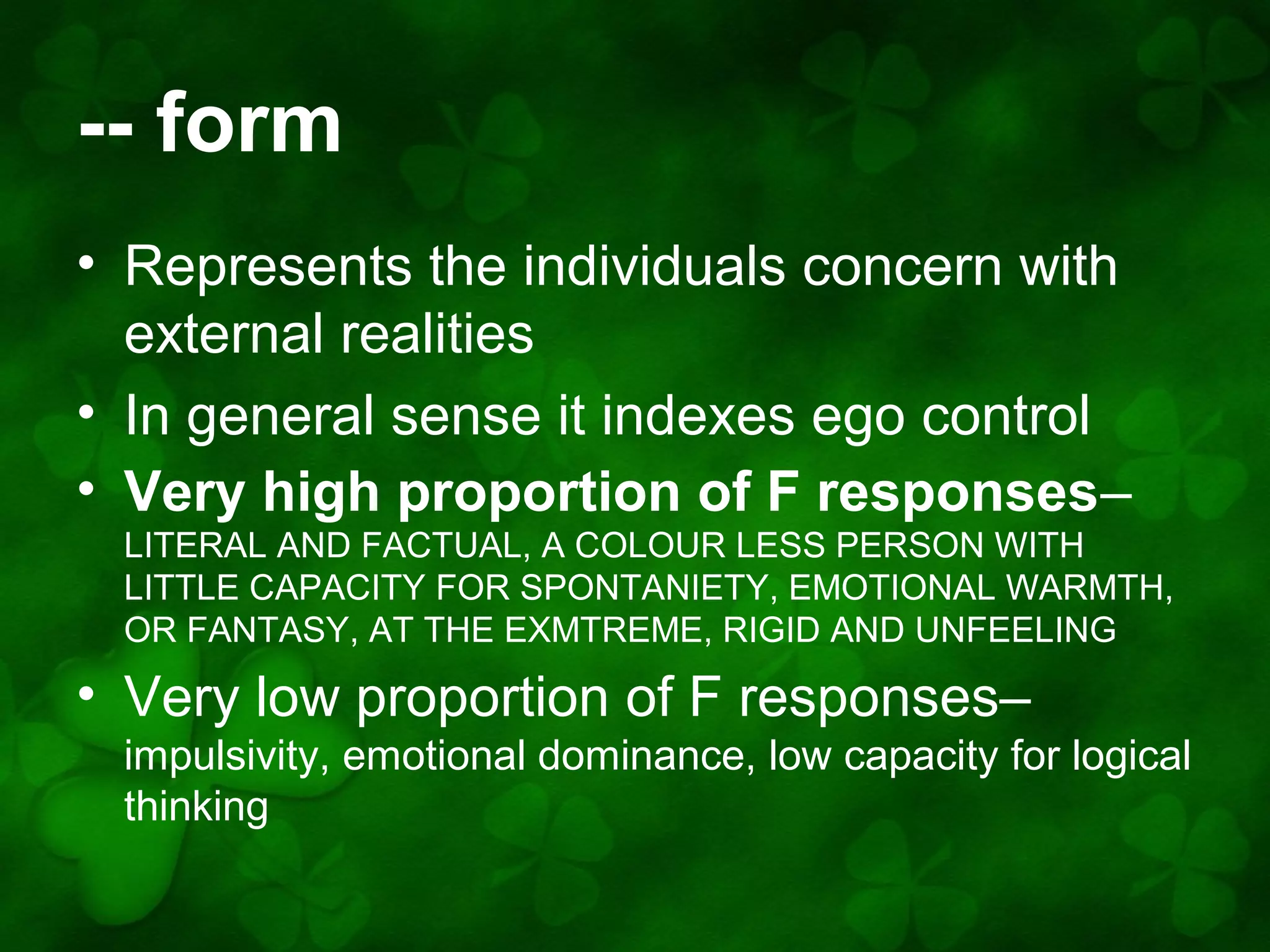 -- form
• Represents the individuals concern with
external realities
• In general sense it indexes ego control
• Very high proportion of F responses–
LITERAL AND FACTUAL, A COLOUR LESS PERSON WITH
LITTLE CAPACITY FOR SPONTANIETY, EMOTIONAL WARMTH,
OR FANTASY, AT THE EXMTREME, RIGID AND UNFEELING

• Very low proportion of F responses–
impulsivity, emotional dominance, low capacity for logical
thinking

 