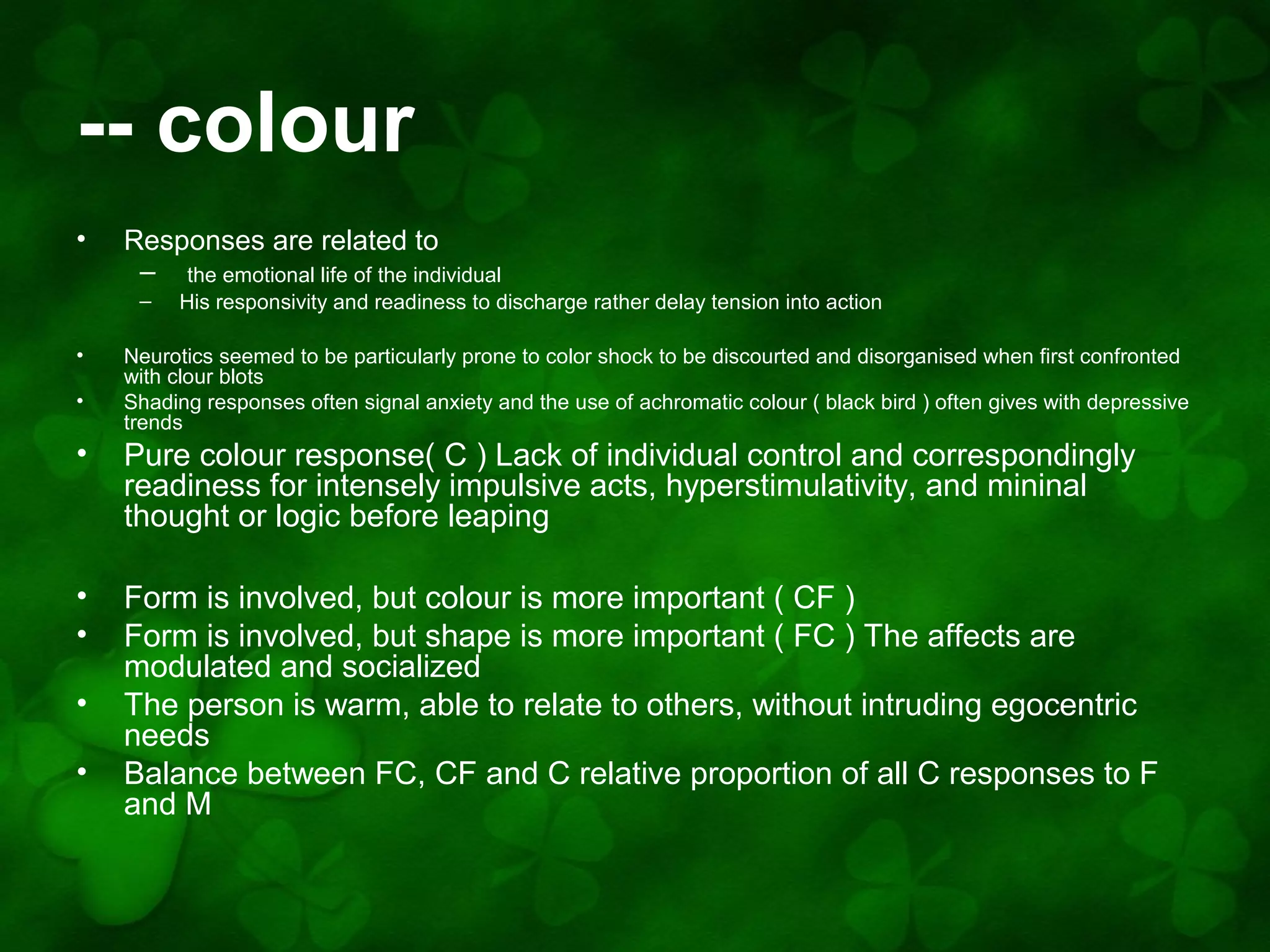 -- colour
•

Responses are related to
– the emotional life of the individual
–

•
•

His responsivity and readiness to discharge rather delay tension into action

Neurotics seemed to be particularly prone to color shock to be discourted and disorganised when first confronted
with clour blots
Shading responses often signal anxiety and the use of achromatic colour ( black bird ) often gives with depressive
trends

•

Pure colour response( C ) Lack of individual control and correspondingly
readiness for intensely impulsive acts, hyperstimulativity, and mininal
thought or logic before leaping

•
•

Form is involved, but colour is more important ( CF )
Form is involved, but shape is more important ( FC ) The affects are
modulated and socialized
The person is warm, able to relate to others, without intruding egocentric
needs
Balance between FC, CF and C relative proportion of all C responses to F
and M

•
•

 