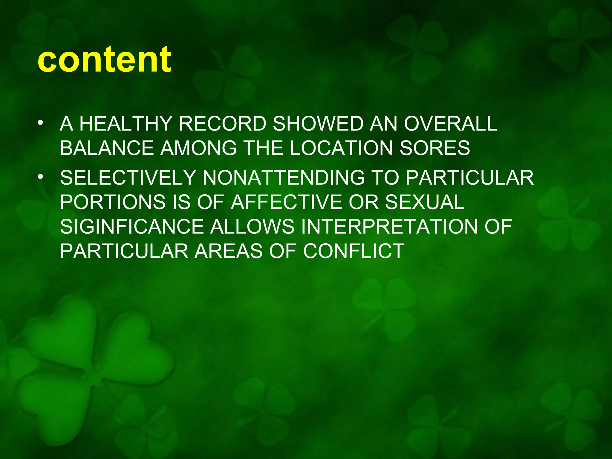 content
• A HEALTHY RECORD SHOWED AN OVERALL
BALANCE AMONG THE LOCATION SORES
• SELECTIVELY NONATTENDING TO PARTICULAR
PORTIONS IS OF AFFECTIVE OR SEXUAL
SIGINFICANCE ALLOWS INTERPRETATION OF
PARTICULAR AREAS OF CONFLICT

 