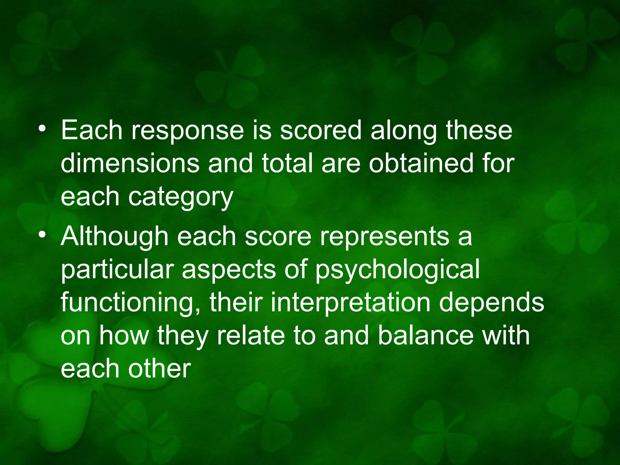 • Each response is scored along these
dimensions and total are obtained for
each category
• Although each score represents a
particular aspects of psychological
functioning, their interpretation depends
on how they relate to and balance with
each other

 