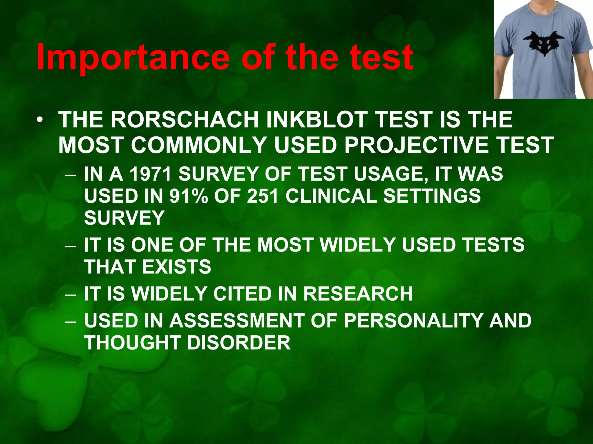 Importance of the test
• THE RORSCHACH INKBLOT TEST IS THE
MOST COMMONLY USED PROJECTIVE TEST
– IN A 1971 SURVEY OF TEST USAGE, IT WAS
USED IN 91% OF 251 CLINICAL SETTINGS
SURVEY
– IT IS ONE OF THE MOST WIDELY USED TESTS
THAT EXISTS
– IT IS WIDELY CITED IN RESEARCH
– USED IN ASSESSMENT OF PERSONALITY AND
THOUGHT DISORDER

 