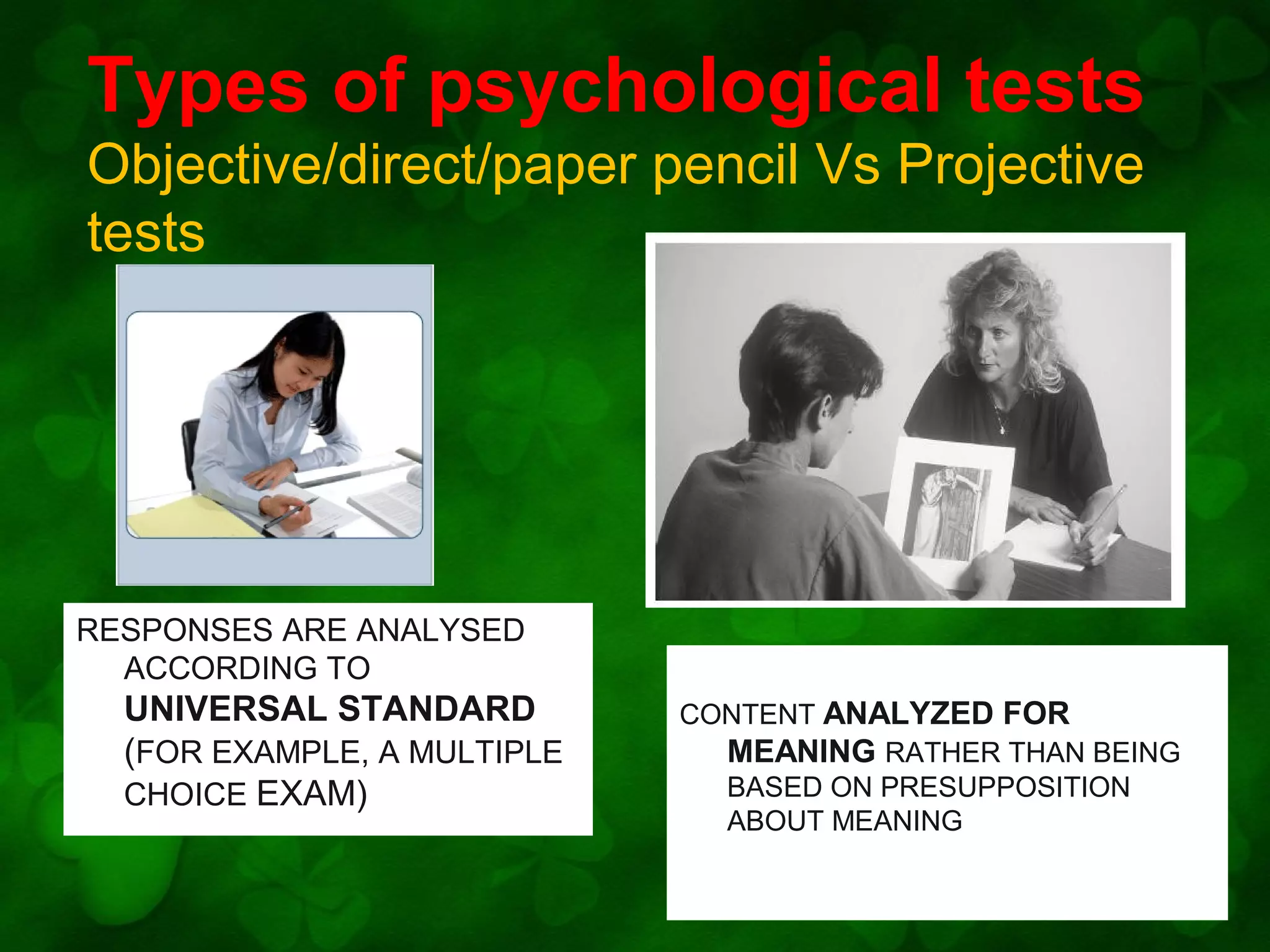 Types of psychological tests
Objective/direct/paper pencil Vs Projective
tests

RESPONSES ARE ANALYSED
ACCORDING TO

UNIVERSAL STANDARD
(FOR EXAMPLE, A MULTIPLE
CHOICE EXAM)

CONTENT ANALYZED FOR
MEANING RATHER THAN BEING
BASED ON PRESUPPOSITION
ABOUT MEANING

 