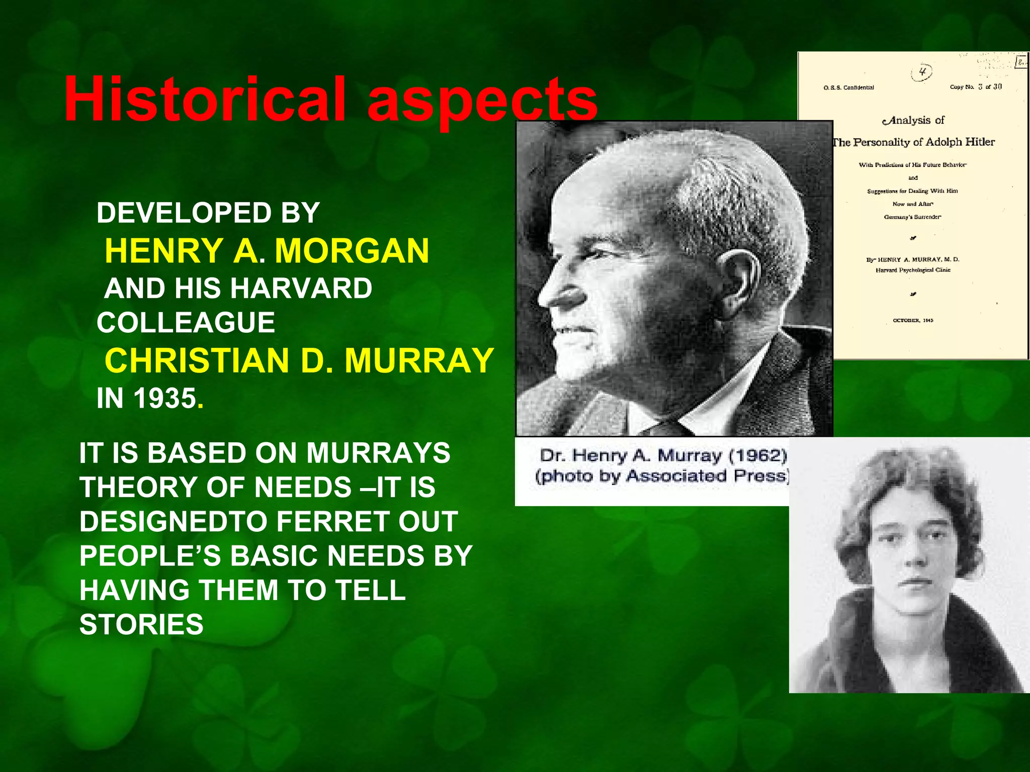 Historical aspects
DEVELOPED BY
HENRY A. MORGAN
AND HIS HARVARD
COLLEAGUE

CHRISTIAN D. MURRAY
IN 1935.
IT IS BASED ON MURRAYS
THEORY OF NEEDS –IT IS
DESIGNEDTO FERRET OUT
PEOPLE’S BASIC NEEDS BY
HAVING THEM TO TELL
STORIES

 