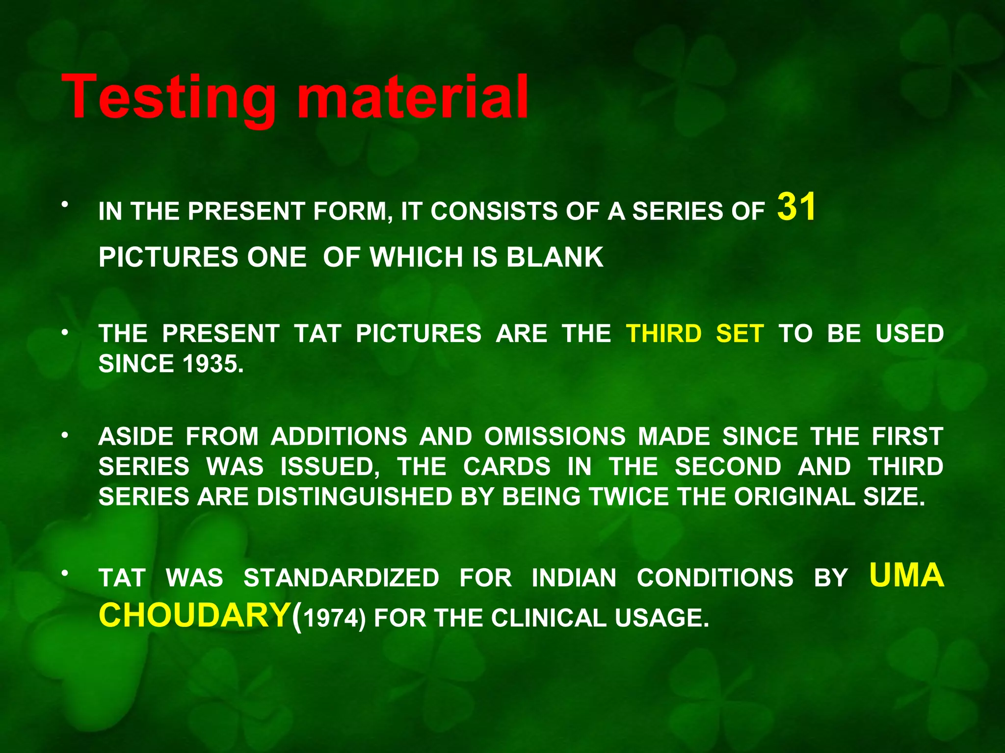 Testing material
•

IN THE PRESENT FORM, IT CONSISTS OF A SERIES OF

31

PICTURES ONE OF WHICH IS BLANK
•

THE PRESENT TAT PICTURES ARE THE THIRD SET TO BE USED
SINCE 1935.

•

ASIDE FROM ADDITIONS AND OMISSIONS MADE SINCE THE FIRST
SERIES WAS ISSUED, THE CARDS IN THE SECOND AND THIRD
SERIES ARE DISTINGUISHED BY BEING TWICE THE ORIGINAL SIZE.

•

TAT WAS STANDARDIZED FOR INDIAN CONDITIONS BY

CHOUDARY(1974) FOR THE CLINICAL USAGE.

UMA

 