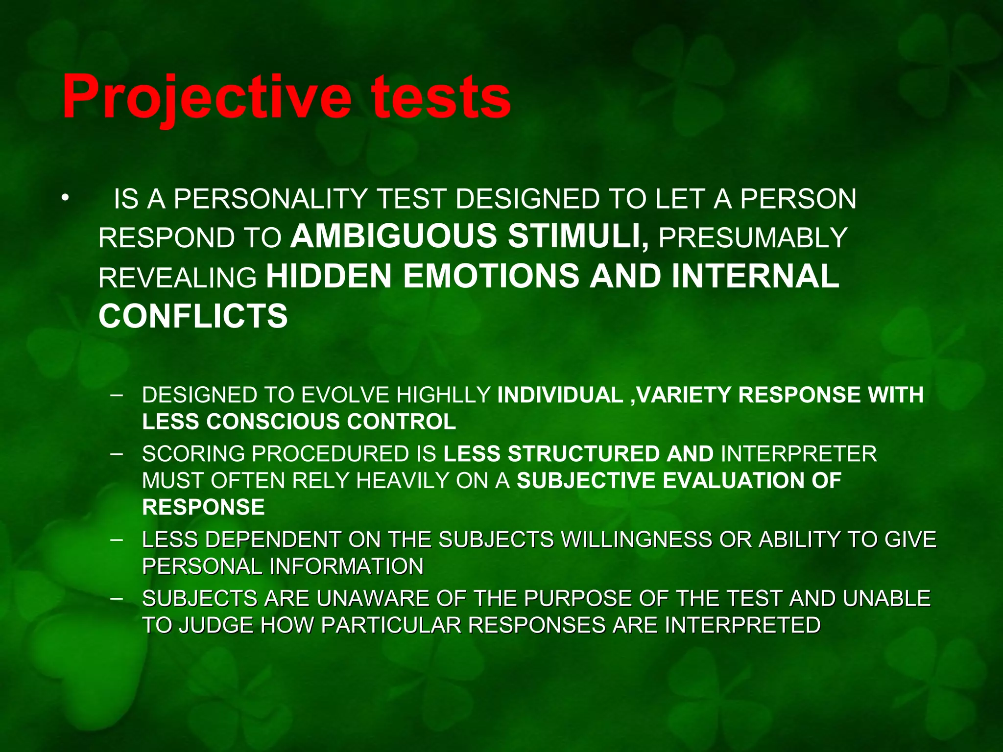 Projective tests
•

IS A PERSONALITY TEST DESIGNED TO LET A PERSON
RESPOND TO AMBIGUOUS STIMULI, PRESUMABLY
REVEALING HIDDEN EMOTIONS AND INTERNAL

CONFLICTS
– DESIGNED TO EVOLVE HIGHLLY INDIVIDUAL ,VARIETY RESPONSE WITH
LESS CONSCIOUS CONTROL
– SCORING PROCEDURED IS LESS STRUCTURED AND INTERPRETER
MUST OFTEN RELY HEAVILY ON A SUBJECTIVE EVALUATION OF
RESPONSE
– LESS DEPENDENT ON THE SUBJECTS WILLINGNESS OR ABILITY TO GIVE
PERSONAL INFORMATION
– SUBJECTS ARE UNAWARE OF THE PURPOSE OF THE TEST AND UNABLE
TO JUDGE HOW PARTICULAR RESPONSES ARE INTERPRETED

 