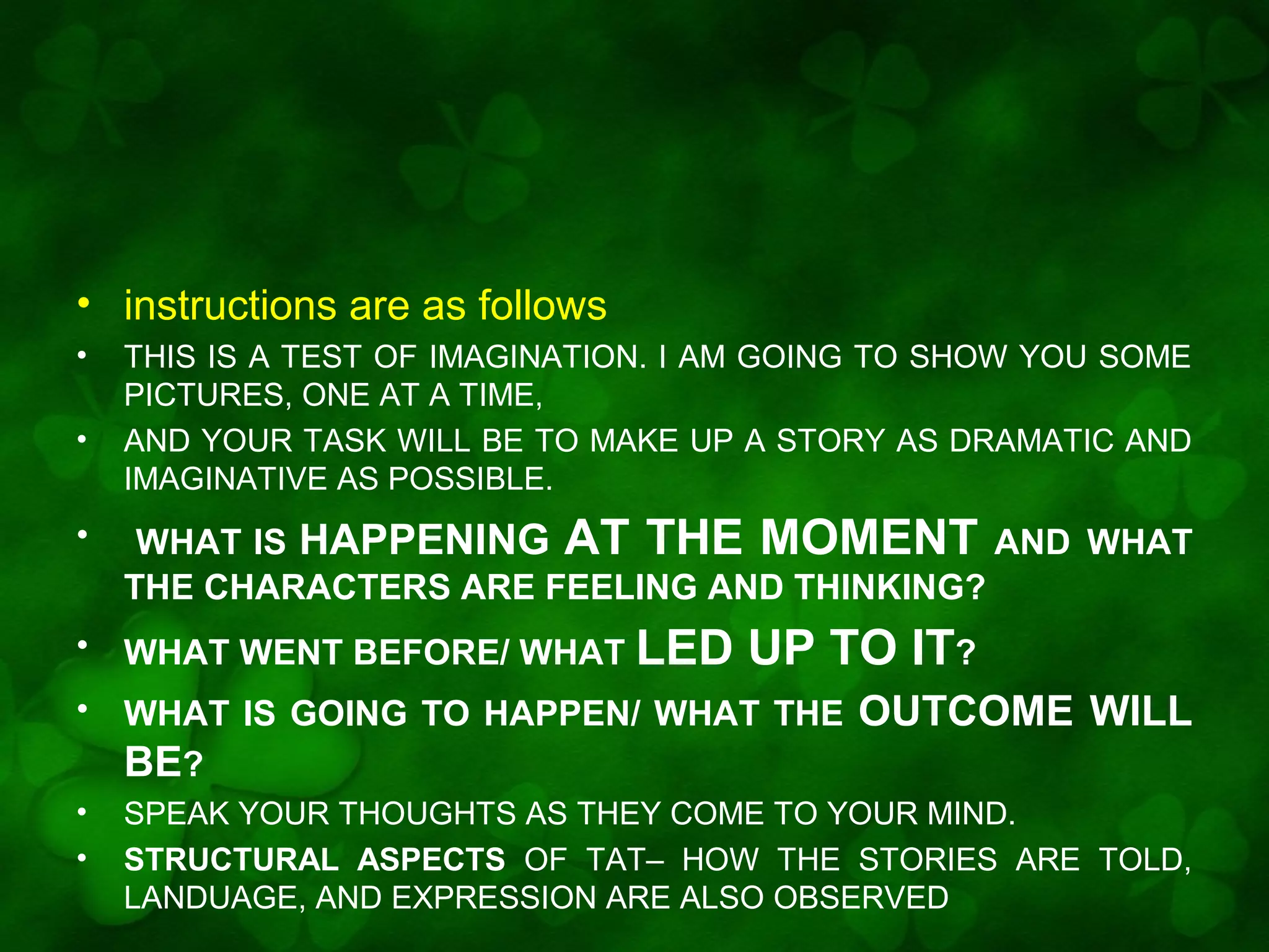 • instructions are as follows
•
•

THIS IS A TEST OF IMAGINATION. I AM GOING TO SHOW YOU SOME
PICTURES, ONE AT A TIME,
AND YOUR TASK WILL BE TO MAKE UP A STORY AS DRAMATIC AND
IMAGINATIVE AS POSSIBLE.

•

WHAT IS HAPPENING AT THE MOMENT AND WHAT
THE CHARACTERS ARE FEELING AND THINKING?

•

WHAT WENT BEFORE/ WHAT LED

•

WHAT IS GOING TO HAPPEN/ WHAT THE
BE?

•
•

SPEAK YOUR THOUGHTS AS THEY COME TO YOUR MIND.
STRUCTURAL ASPECTS OF TAT– HOW THE STORIES ARE TOLD,
LANDUAGE, AND EXPRESSION ARE ALSO OBSERVED

UP TO IT?
OUTCOME WILL

 