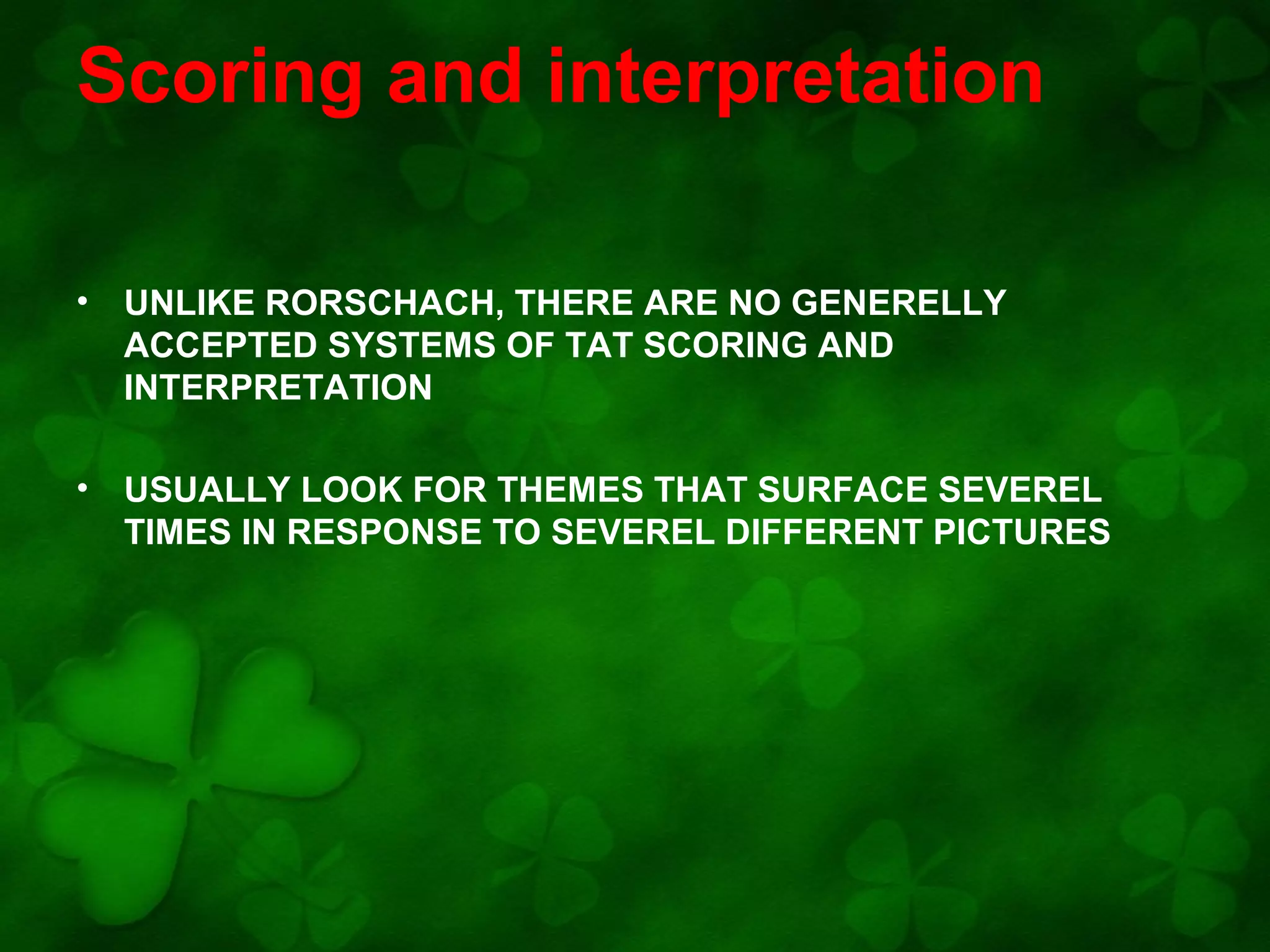 Scoring and interpretation
•

UNLIKE RORSCHACH, THERE ARE NO GENERELLY
ACCEPTED SYSTEMS OF TAT SCORING AND
INTERPRETATION

•

USUALLY LOOK FOR THEMES THAT SURFACE SEVEREL
TIMES IN RESPONSE TO SEVEREL DIFFERENT PICTURES

 