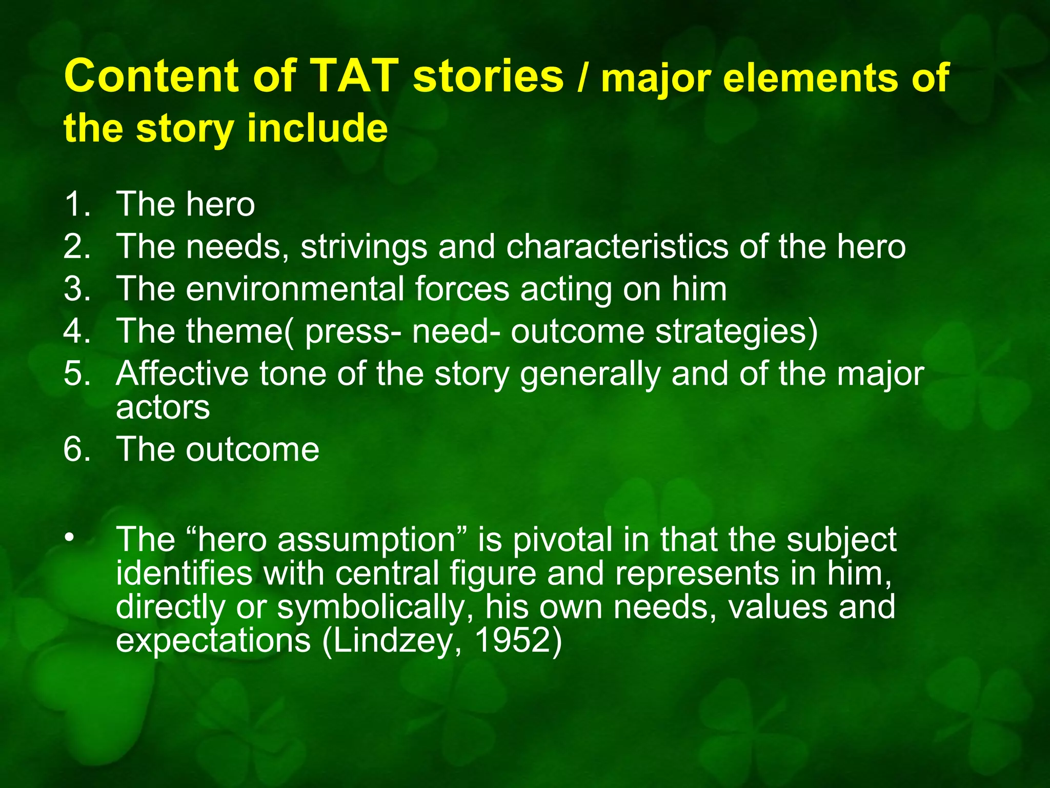 Content of TAT stories / major elements of
the story include
1.
2.
3.
4.
5.

The hero
The needs, strivings and characteristics of the hero
The environmental forces acting on him
The theme( press- need- outcome strategies)
Affective tone of the story generally and of the major
actors
6. The outcome
•

The “hero assumption” is pivotal in that the subject
identifies with central figure and represents in him,
directly or symbolically, his own needs, values and
expectations (Lindzey, 1952)

 