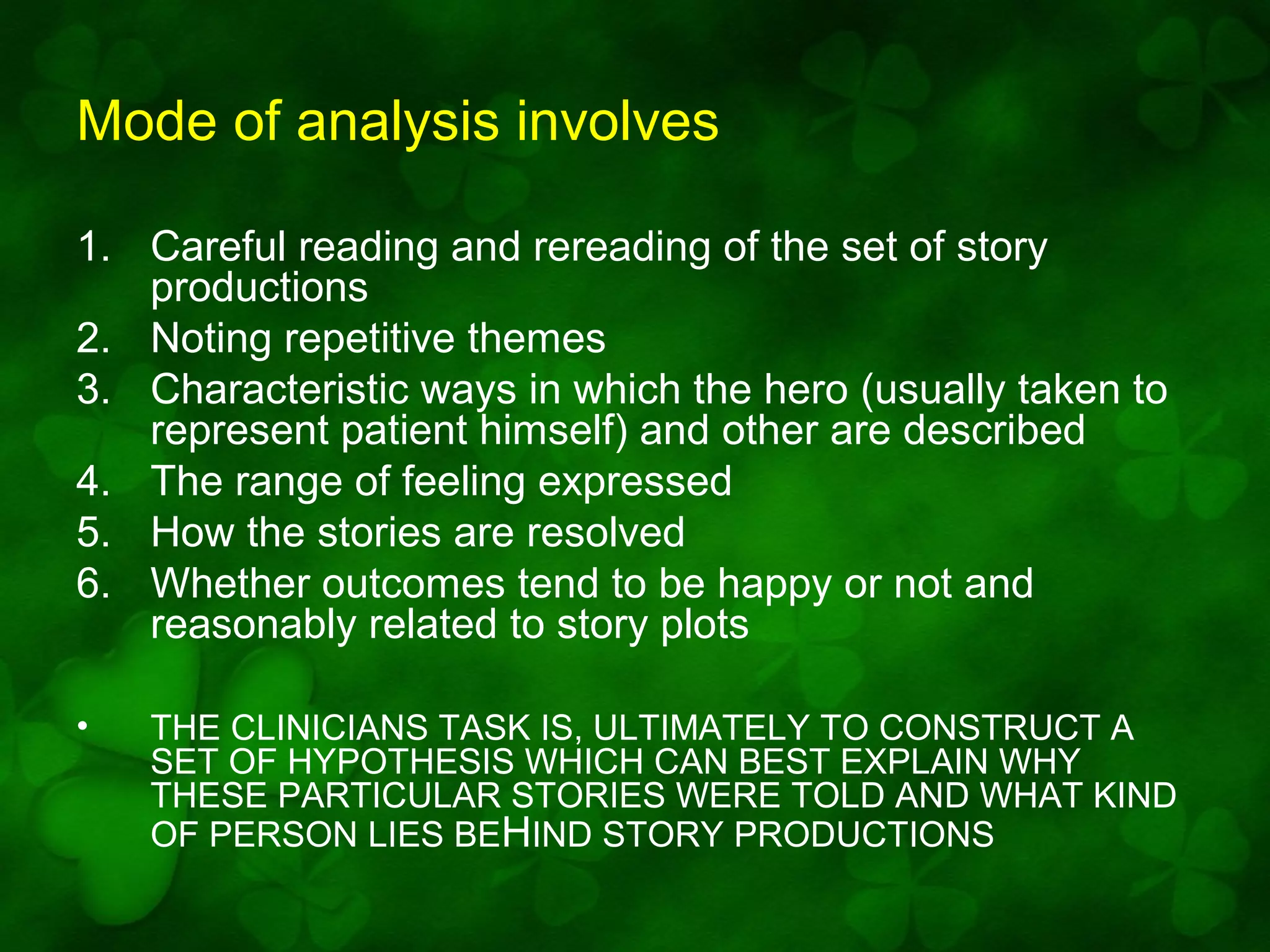Mode of analysis involves
1. Careful reading and rereading of the set of story
productions
2. Noting repetitive themes
3. Characteristic ways in which the hero (usually taken to
represent patient himself) and other are described
4. The range of feeling expressed
5. How the stories are resolved
6. Whether outcomes tend to be happy or not and
reasonably related to story plots
•

THE CLINICIANS TASK IS, ULTIMATELY TO CONSTRUCT A
SET OF HYPOTHESIS WHICH CAN BEST EXPLAIN WHY
THESE PARTICULAR STORIES WERE TOLD AND WHAT KIND
OF PERSON LIES BEHIND STORY PRODUCTIONS

 
