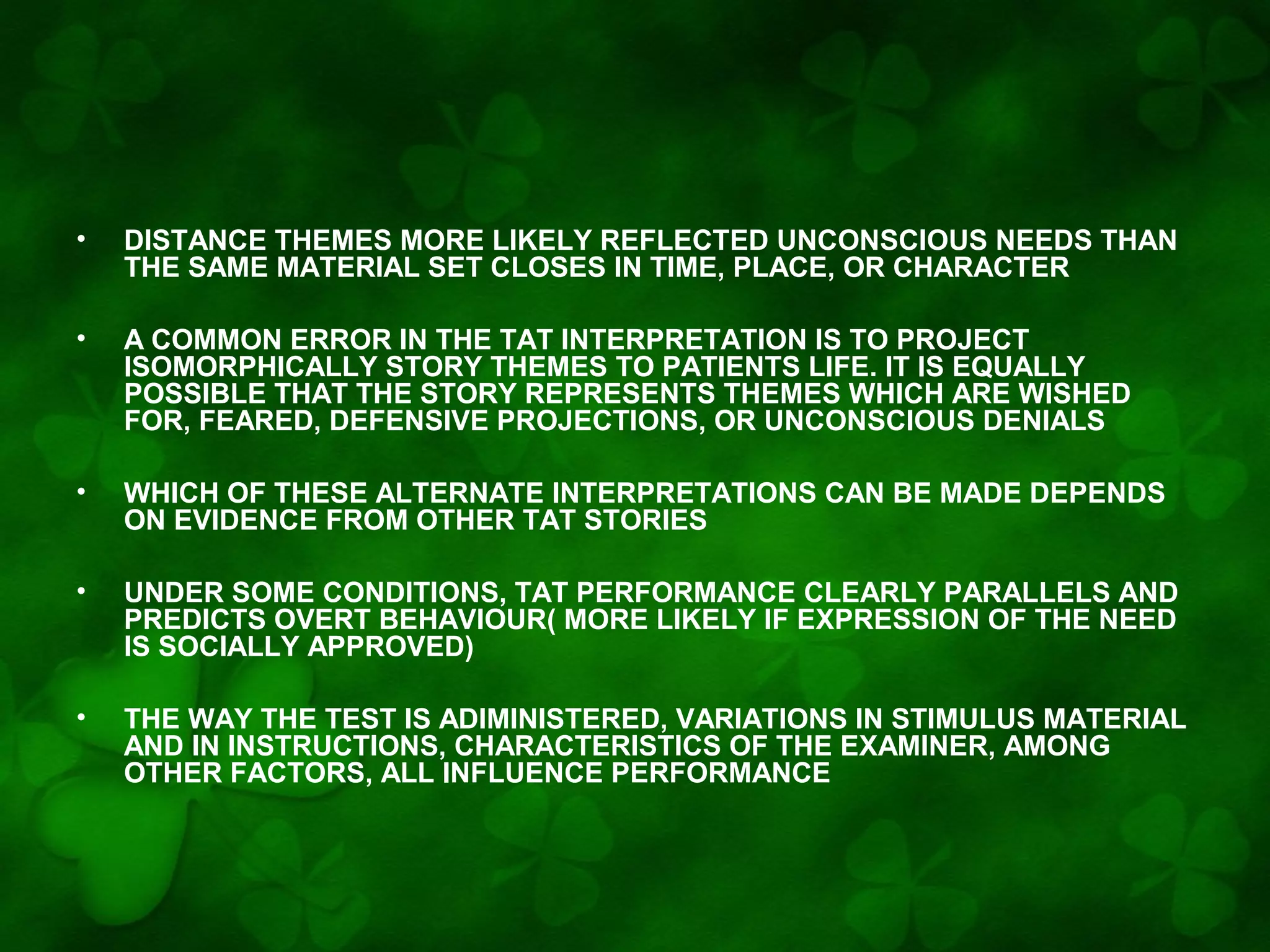 •

DISTANCE THEMES MORE LIKELY REFLECTED UNCONSCIOUS NEEDS THAN
THE SAME MATERIAL SET CLOSES IN TIME, PLACE, OR CHARACTER

•

A COMMON ERROR IN THE TAT INTERPRETATION IS TO PROJECT
ISOMORPHICALLY STORY THEMES TO PATIENTS LIFE. IT IS EQUALLY
POSSIBLE THAT THE STORY REPRESENTS THEMES WHICH ARE WISHED
FOR, FEARED, DEFENSIVE PROJECTIONS, OR UNCONSCIOUS DENIALS

•

WHICH OF THESE ALTERNATE INTERPRETATIONS CAN BE MADE DEPENDS
ON EVIDENCE FROM OTHER TAT STORIES

•

UNDER SOME CONDITIONS, TAT PERFORMANCE CLEARLY PARALLELS AND
PREDICTS OVERT BEHAVIOUR( MORE LIKELY IF EXPRESSION OF THE NEED
IS SOCIALLY APPROVED)

•

THE WAY THE TEST IS ADIMINISTERED, VARIATIONS IN STIMULUS MATERIAL
AND IN INSTRUCTIONS, CHARACTERISTICS OF THE EXAMINER, AMONG
OTHER FACTORS, ALL INFLUENCE PERFORMANCE

 