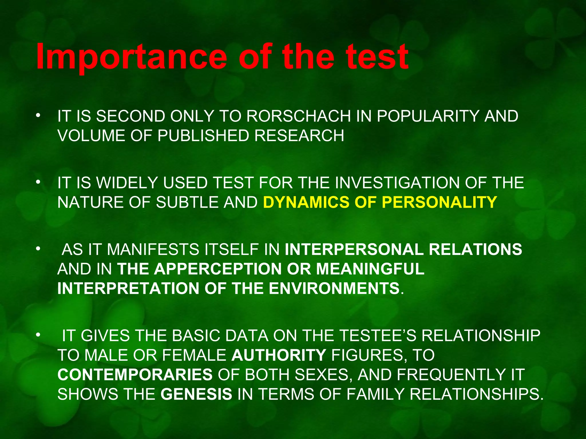Importance of the test
•

IT IS SECOND ONLY TO RORSCHACH IN POPULARITY AND
VOLUME OF PUBLISHED RESEARCH

•

IT IS WIDELY USED TEST FOR THE INVESTIGATION OF THE
NATURE OF SUBTLE AND DYNAMICS OF PERSONALITY

•

AS IT MANIFESTS ITSELF IN INTERPERSONAL RELATIONS
AND IN THE APPERCEPTION OR MEANINGFUL
INTERPRETATION OF THE ENVIRONMENTS.

•

IT GIVES THE BASIC DATA ON THE TESTEE’S RELATIONSHIP
TO MALE OR FEMALE AUTHORITY FIGURES, TO
CONTEMPORARIES OF BOTH SEXES, AND FREQUENTLY IT
SHOWS THE GENESIS IN TERMS OF FAMILY RELATIONSHIPS.

 
