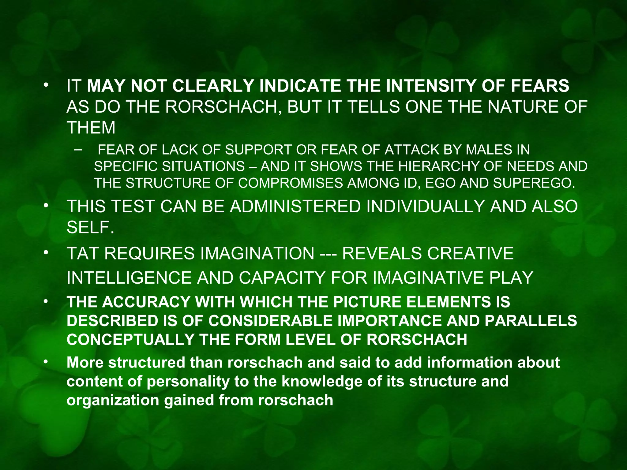 •

IT MAY NOT CLEARLY INDICATE THE INTENSITY OF FEARS
AS DO THE RORSCHACH, BUT IT TELLS ONE THE NATURE OF
THEM
–

•
•
•

•

FEAR OF LACK OF SUPPORT OR FEAR OF ATTACK BY MALES IN
SPECIFIC SITUATIONS – AND IT SHOWS THE HIERARCHY OF NEEDS AND
THE STRUCTURE OF COMPROMISES AMONG ID, EGO AND SUPEREGO.

THIS TEST CAN BE ADMINISTERED INDIVIDUALLY AND ALSO
SELF.
TAT REQUIRES IMAGINATION --- REVEALS CREATIVE
INTELLIGENCE AND CAPACITY FOR IMAGINATIVE PLAY
THE ACCURACY WITH WHICH THE PICTURE ELEMENTS IS
DESCRIBED IS OF CONSIDERABLE IMPORTANCE AND PARALLELS
CONCEPTUALLY THE FORM LEVEL OF RORSCHACH
More structured than rorschach and said to add information about
content of personality to the knowledge of its structure and
organization gained from rorschach

 