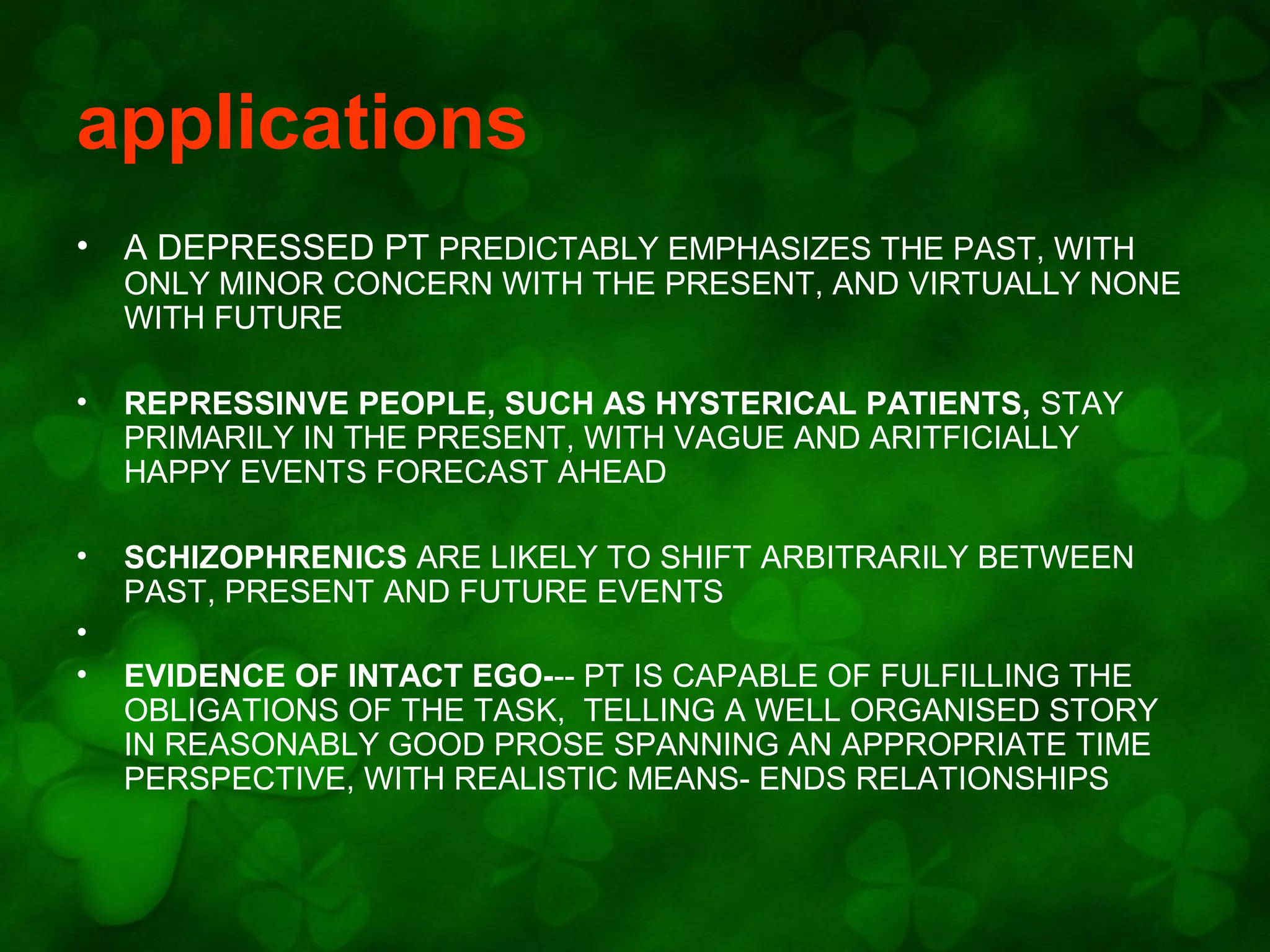 applications
•

A DEPRESSED PT PREDICTABLY EMPHASIZES THE PAST, WITH

ONLY MINOR CONCERN WITH THE PRESENT, AND VIRTUALLY NONE
WITH FUTURE
•

REPRESSINVE PEOPLE, SUCH AS HYSTERICAL PATIENTS, STAY
PRIMARILY IN THE PRESENT, WITH VAGUE AND ARITFICIALLY
HAPPY EVENTS FORECAST AHEAD

•

SCHIZOPHRENICS ARE LIKELY TO SHIFT ARBITRARILY BETWEEN
PAST, PRESENT AND FUTURE EVENTS

•
•

EVIDENCE OF INTACT EGO--- PT IS CAPABLE OF FULFILLING THE
OBLIGATIONS OF THE TASK, TELLING A WELL ORGANISED STORY
IN REASONABLY GOOD PROSE SPANNING AN APPROPRIATE TIME
PERSPECTIVE, WITH REALISTIC MEANS- ENDS RELATIONSHIPS

 
